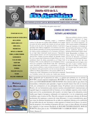 CAMBIO DE DIRECTIVA DE
ROTARY LAS MERCEDES
REUNIONES: JUEVES 7,30 P.M. RESTAURANTE TARZILANDIA, ALTAMIRA
AÑO ROTARIO 2013-2014
PRESIDENTE DE ROTARY INTERNATIONAL
RON D. BURTON
GOBERNADOR D-4370
SIMON LUCENA
PRESIDENTE DE
ROTARY LAS MERCEDES
PEDRO J. RAMIREZ PERDOMO
VICEPRESIDENTE
TANIA DE SUREDA
SECRETARIO
ENRIQUE IDLER
TESORERA
MARGARITA DE KATAN
MACERO
BENJAMIN SCHMIDMAJER
Queridos amigos y compañeros
rotarios, ha sido para mí un placer haber trabajado con el equipo
de rotarios de nuestro querido club, durante este año que termina.
Ha sido un año de retos y de superación, durante el cual hemos
aprendido todos. Dimos cumplimento a la asistencia en la Asam-
blea de Distrito realizada en la Victoria; incrementamos el número
de rotarios; tuvimos participación en los Seminarios de Rotary y
fue un logro haber comenzado nuestro proyecto “Aprendamos
valores jugando Ajedrez”, así como la presentación de la hermosa
obra de teatro “Ajedrez, un cuento infantil”, de Alejandro Astudi-
llo y de su esposa, bajo la dirección de Gladys Prince, con su ex-
traordinario elenco de artistas, presentados en el Colegio Emil
Friedman. Hubo una alta colaboración con la Fundación rotaria, a
través de su programa “Cada Rotario Cada Año”. Efectuamos
cuatro Interclubes, promoviendo el conocimiento y la amistad
entre nosotros; asistimos a cuatro eventos con nuestro club ahija-
do el Rotaract Avila, patrocinando a uno de sus jóvenes miembros
al RYLA en México; Patrocinamos a dos jóvenes al RYLA de “la
Colmena de la Vida”; Participamos en una Subvención compartida
con Colombia; tuvimos dos eventos pro fondos para nuestras
Muy agradecido por la presencia de todos y a quienes por primera vez se acercan a
ROTARY, nuestra especial complacencia. ROTARY es una escuela de la vida o mejor
dicho una UNIVERSIDAD DEL SER HUMANO. Nos interesa todo lo que afecta a la
humanidad, y trabajamos para aprender y lograr un mundo mejor. Este año en nuestro
Club, nos centraremos en tres principales temas. El primero será el conocimiento de
Rotary y de sus herramientas para mejorar nuestra comunidad local e internacional; en
segundo lugar, la comprensión del ser humano, en sus múltiples aspectos, como el prin-
cipal actor en los acontecimientos del mundo y en tercer lugar en la educación, como
medio para lograr el progreso; trabajando en cooperación y no en competencia, para
contribuir a que vivamos en Paz. Para ello contamos con personas valiosas, de diversas
profesiones, de caracteres y puntos de vistas diferentes y a veces contradictorios, pero
que como las distintas herramientas de un taller de carpintería, laboran en la confección
de una bella obra de arte. Invitamos a todos quienes se sientan con el deseo y la necesi-
dad de progresar y de contribuir al progreso del otro, a que se unan a Rotary, de manera
que hagamos, lo que nuestro Presidente de ROTARY INTERNATIONAL, RON D.
BURTON, desea para su año. “VIVIR ROTARY Y CAMBIAR VIDAS”. Gracias.
Pedro J. Ramírez P.
11 DE JULIO DE 2013
obras que resultaron exitosos; y nuestra
colaboración tradicional al hogar
ABANSA, además de la entrega de
juguetes a sus jóvenes integrantes; así
como nuestros aportes a la Sociedad de
Ciegos de Venezuela y al Ancianato de
Nuestra Señora del Carmen, en el Valle.
Nuestra tradicional presencia en el
programa Promoviendo Lideres Social-
mente Responsables, de Rotary y la
Alianza Social de VenAmchAm y el
patrocinio de Mercantil; y la presencia
que tuvimos en la Convención de Rota-
ry en Portugal. Por todo ello estoy
emocionada, tanto por los logros, como
por todo el apoyo recibido. Gracias.
Que Dios los bendiga y nos de fortale-
za y la suerte para este nuestro nuevo
año rotario.
Tania de Sureda.
“Se beneficia más quien mejor sirve”
 