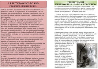LA FE y FRANCISCO dE ASíS
FRANCISCO, HOMbRE dE FE...
La fe es encuentro, movimiento, vida: vida que se desarrolla y se
profundiza al filo de las experiencias, de las reflexiones y de los
progresos que estas experiencias provocan. Francisco fue fiel a las
lecciones de la vida, que él se esforzó en leer e interpretar a la luz
del Evangelio.
Si copiaba a Cristo, era para impregnarse de su espíritu. En esta
lectura de los signos de Dios, la fe se hace incesantemente más
profunda; a cada nuevo hallazgo, los precedentes deben ser
asumidos en el plano de la vida concreta con una fidelidad nueva.
Rechazar este movimiento, este progreso, es rechazar la fe.
Pues la fe progresa o desaparece; no es estática, jamás es el objeto
inerte de una posesión definitiva o de una comprensión inmediata.
Francisco comprendió, como Abraham, padre de la fe, a quien Dios
ordenó también partir, que será un nómada, «peregrino y extranjero
en este mundo».
Mientras la fe no haya alcanzado el pleno conocimiento de Dios y
de su Designio de salvación, tendrá al creyente proyectado hacia
adelante, a la búsqueda de un nuevo descubrimiento.
Ella deja en su corazón una tensión e insatisfacción profundas, que
impulsaron a Francisco a desear el martirio y, en su defecto, a
compartir en su propio cuerpo los sufrimientos de la Pasión.
A través de este signo de identificación, que son las llagas, pudo él
comprender aún más la profundidad del Amor de su Señor.
El deseo del «cara a cara», término normal de la fe en lo invisible,
le lleva a celebrar «nuestra hermana la muerte» como «la puerta de
la vida».
Francisco fue caballero mucho más allá de sus sueños de juventud.
Su fe fue la de un hombre totalmente bajo el dominio de Dios.
Ante cada interrogante de la vida, ante cada viraje hacia lo
desconocido, Francisco, como San Juan de la Cruz, hubiera podido
responder: «Al amor que se te lleva, no le preguntes dónde va».
17 DE SEPTIEMBRE
IMPRESIÓN DE LA LLAGAS A S. FRANCISCO
En la aparición seráfica, Cristo, que era quien se aparecía, habló a San
Francisco de ciertas cosas secretas y sublimes, que San Francisco jamás
quiso manifestar a nadie en vida, pero después de su muerte las reveló,
como se verá más adelante. Y las palabras fueron éstas:
-- ¿Sabes tú -dijo Cristo- lo que yo he hecho? Te he hecho el don de las
llagas, que son las señales de mi pasión, para que tú seas mi portaestandarte.
Y así como yo el día de mi muerte bajé al limbo y saqué de él a todas las
almas que encontré allí en virtud de estas mis llagas, de la misma manera te
concedo que cada año, el día de tu muerte, vayas al purgatorio y saques de
él, por la virtud de tus llagas, a todas las almas que encuentres allí de tus tres
Ordenes, o sea, de los menores, de las monjas y de los continentes (6), y
también las de otros que hayan sido muy devotos tuyos, y las lleves a la
gloria del paraíso, a fin de que seas conforme a mí en la muerte como lo has
sido en la vida.
Cuando desapareció esta visión admirable, después de largo espacio de
tiempo y de secreto coloquio, dejó en el corazón de San Francisco un ardor
desbordante y una llama de amor divino, y en su carne, la maravillosa
imagen y huella de la pasión de Cristo. Porque al punto comenzaron a
aparecer en las manos y en los pies de San Francisco las señales de los
clavos, de la misma manera que él las había visto en el cuerpo de Jesús
crucificado, que se le apareció bajo la figura de un serafín.
Sus manos y sus pies aparecían, en
efecto, clavados en la mitad con
clavos, cuyas cabezas,
sobresaliendo de la piel, se
hallaban en las palmas de las
manos y en los empeines de los
pies, y cuyas puntas asomaban en
el dorso de las manos y en las
plantas de los pies, retorcidas y
remachadas de tal forma, que por
debajo del remache, que sobresalía
todo de la carne, se hubiera podido
introducir fácilmente el dedo de la
mano, como en un anillo. Las
cabezas de los clavos eran
redondas y negras….
 