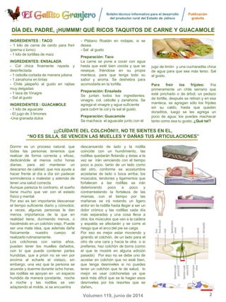 Boletín técnico informativo para el desarrollo
del productor rural del Estado de Jalisco
Publicación
gratuita
2Volumen 119, junio de 2014
Dormir es un proceso natural, que
todas las personas tenemos que
realizar de forma correcta y eficaz,
dedicándole al menos ocho horas
diarias, para así mantener un
descanso de calidad, que nos ayude a
hacer frente al día a día sin padecer
somnolencia o malestar y además de
tener una salud correcta.
Aunque parezca lo contrario, el sueño
tiene mucho que ver con el estado
físico y mental.
Por eso es tan importante descansar
el tiempo suficiente diario y cómodos;
a veces, algunas personas le dan
menos importancia de la que en
realidad tiene, durmiendo menos, o
haciéndolo en un colchón viejo. Puede
ser una mala idea, que además dañe
físicamente nuestro cuerpo al
realizarlo rutinariamente.
Los colchones con varios años,
pueden tener los muelles dañados,
con lo que puede contener partes
hundidas, que a priori no se ven por
encima al echarle el vistazo, sin
embargo, una vez que la persona se
acuesta y duerme durante ocho horas,
las rodillas se apoyan en un espacio
hundido de manera constante, noche
a noche y las rodillas se van
adaptando al molde, si se encuentra
descansando de lado y la rodilla
coincide con un hundimiento, las
rodillas quedarán flotando y éstas a la
vez se irán venciendo con el tiempo
poco a poco, tanto de un lado como
del otro, conforme se acostumbre
acostarse de lado o boca arriba; los
músculos, tendones y ligamentos que
fortalecen a las rodillas se irán
deteriorando poco a poco y
contrarrestando la fortaleza de las
mismas, con el tiempo por las
mañanas se irá notando un ligero
ardor en la rodilla hasta llegar a ser un
dolor crónico y las rodillas cada día
más separadas y una cosa lleva a
otra: los músculos que van a la cadera
y espalda se afectarán y se corre el
riesgo que el arco del pie se caiga.
Por eso es mejor estar moviendo y
girando el colchón, de un lado para el
otro de una cara y hacia la otra. o si
prefieres, haz colchón de borra (como
el que te mostré en alguna edición
pasada). Por eso no se debe uno de
acostar en colchón que no esté bien,
que tenga desniveles si no puedes
tener un colchón que te de salud, lo
mejor es usar colchonetas ya que
será más difícil que se le hagan esos
desniveles por los resortes que se
dañen.
¡¡¡CUÍDATE DEL COLCHÓN!!!, NO TE SIENTES EN EL,
“NO ES SILLA, SE VENCEN LAS MUELLES Y DAÑAS TUS ARTICULACIONES”
DÍA DEL PADRE, ¡HUMMM! QUÉ RICOS TAQUITOS DE CARNE Y GUACAMOLEDÍA DEL PADRE, ¡HUMMM! QUÉ RICOS TAQUITOS DE CARNE Y GUACAMOLE
INGREDIENTESINGREDIENTES :: TACOTACO
- 1 kilo de carne de cerdo para freír
(pierna o lomo)
- 1 kilo de tortillas de maíz
INGREDIENTESINGREDIENTES:: ENSALADAENSALADA
- Col chica finamente rayada y
desinfectada
- 1 cebolla cortada de manera juliana
- 1 zanahoria en tiritas
- Chile jalapeño al gusto en rajitas
muy delgadas
- 1 taza de Vinagre
- Sal al gusto
INGREDIENTESINGREDIENTES : GUACAMOLE: GUACAMOLE
- 1 kilo de aguacate
- El jugo de 3 limones
-Una granada dulce
- Plátano Roatán en rodajas, si se
desea
- Sal al gusto
PreparaciónPreparación:: TacoTaco
La carne se pone a cocer con agua
hasta que esté bien cocida y que se
reseque, friéndose en su propia
manteca, para que tenga todo su
sabor y aroma. Se deshebra para
acomodarla en la tortilla.
PreparaciónPreparación:: EnsaladaEnsalada
Se juntan todos los ingredientes:
vinagre, col, cebolla y zanahoria. Se
agrega el vinagre y agua suficiente
para cubrir la col y la sal al gusto.
PreparaciónPreparación:: GuacamoleGuacamole
Se machaca el aguacate junto con el
jugo de limón y una cucharadita chica
de agua para que sea más terso. Sal
al gusto.
Para freír los frijoles: fría
primeramente un chile serrano que
esté pinchado o de árbol; un pedazo
de tortilla, después se retiran y en esa
manteca, se agregan sólo los frijoles
sin su caldo, hasta que queden
doraditos, luego se les agrega un
poco de agua; los puedes machacar
tanto como sea tu gusto. ¿Qué¿Qué tal?tal?
 