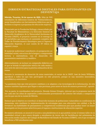 Durante la ceremonia de donación de estos materiales, el rector de la UADY, José de Jesús Williams,
agradeció a todos los que han participado en este proyecto, porque es una iniciativa innovadora,
autodidacta y asincrónica.
“La pandemia hizo que este proyecto cambiara y se adaptara a las tecnologías de la información, de esta
manera también logramos que llegue a más personas, pues antes se hacía de manera presencial”, apuntó.
Por su parte, la coordinadora del proyecto, Brenda Gómez Ortegón, informó que la propuesta nació de
ver cada año las cifras de aspirantes y seleccionados provenientes del interior del estado y compararlas
con los que son de la ciudad de Mérida.
Destacó que el objetivo es contribuir al desarrollo humano de poblaciones vulnerables en condiciones de
desventaja, esto mediante la implementación de estrategias para una educación con calidad, a fin de
fortalecer sus habilidades de pensamiento y competencias académicas para que puedan tener un mejor
desempeño en los procesos selectivos para el ingreso a instituciones de educación superior.
De manera adicional, se anunció el acceso a una plataforma en la que podrán cursar el mismo taller en su
modalidad virtual y que estará dirigido a estudiantes de tercer año de bachillerato del subsistema de
educación media superior del Colegio de Bachilleres del Estado de Yucatán (COBAY), con el que se espera
beneficiar a 900 estudiantes más.
Mérida, Yucatán, 24 de marzo de 2021.- Más de 900
estudiantes de diferentes Centros de Telebachillerato,
serán beneficiados con herramientas didácticas que les
faciliten el ingreso a programas de educación superior.
Financiado por la Fundación Kellogg y desarrollado por
la Facultad de Matemáticas y la Dirección General de
Desarrollo Académico de la Universidad Autónoma de
Yucatán (UADY), el proyecto consiste en la entrega de
69 portafolios que incluyen el contenido completo del
Taller de Fortalecimiento Estratégico para el Ingreso a
Educación Superior, el cual consta de 29 videos en
español y maya.
El material audiovisual contribuirá a la preparación en
habilidad verbal, estructura de la lengua y comprensión
lectora; y matemáticas, con el desarrollo del
pensamiento matemático y analítico.
Adicionalmente, se incluye un compendio didáctico en
el que se brinda la explicación teórica de cada sesión y
una serie de ejercicios para la práctica exhaustiva de los
temas.
DIRIGEN ESTRATEGIAS DIGITALES PARA ESTUDIANTES EN
DESVENTAJA
 