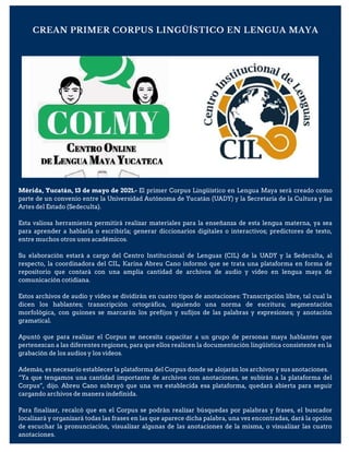CREAN PRIMER CORPUS LINGÜÍSTICO EN LENGUA MAYA
Mérida, Yucatán, 13 de mayo de 2021.- El primer Corpus Lingüístico en Lengua Maya será creado como
parte de un convenio entre la Universidad Autónoma de Yucatán (UADY) y la Secretaría de la Cultura y las
Artes del Estado (Sedeculta).
Esta valiosa herramienta permitirá realizar materiales para la enseñanza de esta lengua materna, ya sea
para aprender a hablarla o escribirla; generar diccionarios digitales o interactivos; predictores de texto,
entre muchos otros usos académicos.
Su elaboración estará a cargo del Centro Institucional de Lenguas (CIL) de la UADY y la Sedeculta, al
respecto, la coordinadora del CIL, Karina Abreu Cano informó que se trata una plataforma en forma de
repositorio que contará con una amplia cantidad de archivos de audio y video en lengua maya de
comunicación cotidiana.
Estos archivos de audio y video se dividirán en cuatro tipos de anotaciones: Transcripción libre, tal cual la
dicen los hablantes; transcripción ortográfica, siguiendo una norma de escritura; segmentación
morfológica, con guiones se marcarán los prefijos y sufijos de las palabras y expresiones; y anotación
gramatical.
Apuntó que para realizar el Corpus se necesita capacitar a un grupo de personas maya hablantes que
pertenezcan a las diferentes regiones, para que ellos realicen la documentación lingüística consistente en la
grabación de los audios y los videos.
Además, es necesario establecer la plataforma del Corpus donde se alojarán los archivos y sus anotaciones.
“Ya que tengamos una cantidad importante de archivos con anotaciones, se subirán a la plataforma del
Corpus”, dijo. Abreu Cano subrayó que una vez establecida esa plataforma, quedará abierta para seguir
cargando archivos de manera indefinida.
Para finalizar, recalcó que en el Corpus se podrán realizar búsquedas por palabras y frases, el buscador
localizará y organizará todas las frases en las que aparece dicha palabra, una vez encontradas, dará la opción
de escuchar la pronunciación, visualizar algunas de las anotaciones de la misma, o visualizar las cuatro
anotaciones.
 
