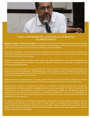 UADY CONTRIBUYE A POLÍTICAS PÚBLICAS
ALIMENTARIAS
Mérida, Yucatán, a 18 de junio de 2021.- La Facultad de Economía de la Universidad Autónoma de Yucatán
(UADY), en coordinación con instituciones nacionales e internacionales, trabaja en el diseño de una política
pública que valore los servicios ecosistémicos del maíz y la milpa en México.
El profesor investigador Javier Becerril García informó que el objetivo de este proyecto es contribuir al
desarrollo de la política productiva, ambiental y social del país en torno al sistema de producción de maíz,
tanto comercial como de autoconsumo.
Desde hace un año, explicó, se realiza una proyección del comportamiento de este sector agroalimentario a
mediano y largo plazo en el contexto del cambio climático, además de la ejecución y análisis de dos
escenarios de política pública.
Destacó que esta investigación es una iniciativa de “The Economics of Ecosystems and Biodiversity for
Agriculture and Food programme” (TEEB AgriFood), el cual, en México, tiene la finalidad de reconocer los
valores de la biodiversidad y los servicios ecosistémicos en los sistemas productivos, así como demostrar su
importancia económica, social y cultural.
Asimismo, brinda recomendaciones a la política pública del sector agrícola en México, sobre cómo integrar
estos valores en la toma de decisiones y en los instrumentos de planeación del sector agroalimentario.
Becerril García señaló que la propuesta se enfoca en el análisis y valoración de dos tipos de servicios
agrosistémicos que hacen posible la reproducción del sistema maíz-milpa en México: los servicios de
conservación y los socioculturales. Los servicios de conservación, detalló, son determinadas prácticas
agrícolas de los productores que siembran y mantienen variedades de maíz. Con la investigación se
cuantificará la oferta de servicios de dichos productores a partir del tamaño de la población del cultivo que
siembran en un ciclo particular.
En cuanto al objetivo de la valoración sociocultural, expuso que se busca generar evidencia sobre la
contribución de sistemas en la construcción de tejido social y la reproducción de identidad cultural,
reconociendo la gran variedad de sistemas en que se cultiva, procesa, comercializa y consume maíz en
México, como resultado de la diversidad ambiental, biológica y cultural en un país megadiverso, no sólo en
términos biológicos sino culturales.
 