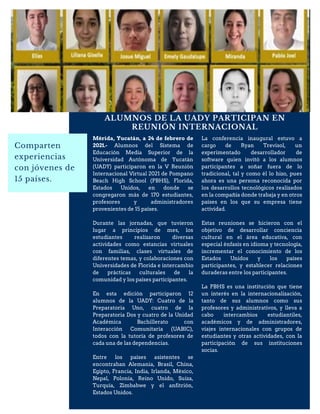 ALUMNOS DE LA UADY PARTICIPAN EN
REUNIÓN INTERNACIONAL
Comparten
experiencias
con jóvenes de
15 países.
Mérida, Yucatán, a 24 de febrero de
2021.- Alumnos del Sistema de
Educación Media Superior de la
Universidad Autónoma de Yucatán
(UADY) participaron en la V Reunión
Internacional Virtual 2021 de Pompano
Beach High School (PBHS), Florida,
Estados Unidos, en donde se
congregaron más de 170 estudiantes,
profesores y administradores
provenientes de 15 países.
Durante las jornadas, que tuvieron
lugar a principios de mes, los
estudiantes realizaron diversas
actividades como estancias virtuales
con familias, clases virtuales de
diferentes temas, y colaboraciones con
Universidades de Florida e intercambio
de prácticas culturales de la
comunidad y los países participantes.
En esta edición participaron 12
alumnos de la UADY: Cuatro de la
Preparatoria Uno, cuatro de la
Preparatoria Dos y cuatro de la Unidad
Académica Bachillerato con
Interacción Comunitaria (UABIC),
todos con la tutoría de profesores de
cada una de las dependencias.
Entre los países asistentes se
encontraban Alemania, Brasil, China,
Egipto, Francia, India, Irlanda, México,
Nepal, Polonia, Reino Unido, Suiza,
Turquía, Zimbabwe y el anfitrión,
Estados Unidos.
La conferencia inaugural estuvo a
cargo de Ryan Trevisol, un
experimentado desarrollador de
software quien invitó a los alumnos
participantes a soñar fuera de lo
tradicional, tal y como él lo hizo, pues
ahora es una persona reconocida por
los desarrollos tecnológicos realizados
en la compañía donde trabaja y en otros
países en los que su empresa tiene
actividad.
Estas reuniones se hicieron con el
objetivo de desarrollar conciencia
cultural en el área educativa, con
especial énfasis en idioma y tecnología,
incrementar el conocimiento de los
Estados Unidos y los países
participantes, y establecer relaciones
duraderas entre los participantes.
La PBHS es una institución que tiene
un interés en la internacionalización,
tanto de sus alumnos como sus
profesores y administrativos, y lleva a
cabo intercambios estudiantiles,
académicos y de administradores,
viajes internacionales con grupos de
estudiantes y otras actividades, con la
participación de sus instituciones
socias.
 
