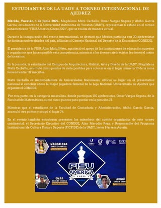 ESTUDIANTES DE LA UADY A TORNEO INTERNACIONAL DE
AJEDREZ
Mérida, Yucatán, 1 de junio 2021.- Magdalena Matú Carballo, Omar Vargas Segura y Abihú García
García, estudiantes de la Universidad Autónoma de Yucatán (UADY), representan al estado en el torneo
panamericano “FISU America Chess 2021”, que se realiza de manera virtual.
Durante la inauguración del evento internacional, se destacó que México participa con 30 ajedrecistas
de distintas universidades del país, afiliadas al Consejo Nacional del Deporte de la Educación (CONDDE).
El presidente de la FISU, Alim Maluf Neto, agradeció el apoyo de las instituciones de educación superior
y organismos que hacen posible esta competencia, mientras a los jóvenes ajedrecistas les deseó el mejor
de los éxitos.
En la jornada, la estudiante del Campus de Arquitectura, Hábitat, Arte y Diseño de la UADY, Magdalena
Matú Carballo, acumuló cinco puntos de siete posibles para colocarse en el lugar número 10 de la rama
femenil entre 112 inscritas.
Matú Carballo es multimedallista de Universiadas Nacionales, obtuvo su lugar en el presentativo
nacional al concluir como la mejor jugadora femenil de la Liga Nacional Universitaria de Ajedrez que
organizó el CONDDE.
Por otra parte, en la categoría masculina, donde participan 130 ajedrecistas, Omar Vargas Segura, de la
Facultad de Matemáticas, sumó cinco puntos para quedar en la posición 21.
Mientras que el estudiante de la Facultad de Contaduría y Administración, Abihú García García,
acumuló tres puntos y ocupó el lugar 76.
En el evento también estuvieron presentes los miembros del comité organizador de este torneo
continental, el Secretario Ejecutivo del CONDDE, Alan Merodio Reza; y Responsable del Programa
Institucional de Cultura Física y Deporte (PICFIDE) de la UADY, Javier Herrera Aussín.
 