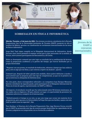 SOBRESALEN EN FÍSICA E INFORMÁTICA
Jóvenes de la
UADY a
concursos
internacionales.
Mérida, Yucatán, a 3 de junio de 2021.- Dos jóvenes yucatecos, estudiantes de la Escuela
Preparatoria Uno de la Universidad Autónoma de Yucatán (UADY), pusieron en alto el
nombre de México, gracias a su clasificación en certámenes internacionales de las áreas
de física e informática.
Jorge Raúl Tzab López compitió en la Olimpiada Internacional de Informática, donde
durante cinco horas presentó el examen virtual que lo hizo merecedor de la medalla de
bronce, entre jóvenes participantes de Iberoamérica y El Caribe.
Sobre su desempeño comentó que este logro es resultado de la combinación de factores
como la preparación académica y la gestión del tiempo, que fueron facilitados por la
propia Universidad.
“Regresar con una presea, es resultado de dedicación, esfuerzo y tiempo que han valido la
pena, esto es algo que me llena, y que volvería a repetir sin dudarlo”, apuntó.
Comentó que, después de haber ganado esta medalla, ahora quiere dedicarse a ayudar a
otros jóvenes que se preparan para este tipo de competencias, ya que no es primera vez
que se interesa en olimpiadas de distintas áreas.
Por otra parte, ahora corresponderá sobresalir a su compañero Juan Enrique Monsreal
Quintal, estudiante de segundo grado, quien participará en la Olimpiada Internacional de
Física en el mes de agosto, representando a la UADY y a México.
Al respecto, el estudiante recordó que fue seleccionado entre 132 jóvenes mexicanos, de
los cuales solo se eligieron a 30 para obtener un lugar y la oportunidad de presentar los
exámenes selectivos y competir en el internacional.
“Definitivamente el tiempo es un reto, ya que aún tengo que cursar mis materias de la
preparatoria, pero gracias a la Universidad y la Prepa Uno que nos facilita y apoya con esto
todo ha salido como se esperaba”, dijo.
Para finalizar, la Directora de la Escuela Preparatoria Uno, Liga Herrera Correa recordó
que la UADY ha promovido este tipo de eventos porque desarrollan las capacidades de los
jóvenes y adquieren un compromiso con su formación académica.
 