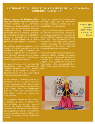 ESTUDIANTE DEL INSTITUTO CONFUCIO DE LA UADY GANA
CONCURSO NACIONAL
Muestra gran
dominio
sobre cultura
e idioma de
China.
Mérida, Yucatán, a 22 de junio de 2021.-
Abigail de la Peña Rodríguez, estudiante del
Instituto Confucio de la Universidad
Autónoma de Yucatán (UADY), obtuvo el
primer lugar en el Vigésimo Concurso
Internacional Puente Chino que se realizó
de manera virtual, el cual fue organizado
por el Instituto Confucio de la Ciudad de
México, la Embajada de la República
Popular China en nuestro país y el Centro
de Educación y Cooperación Lingüística.
La estudiante ganadora participó en tres
rondas. La primera consistió en dar un
discurso con el tema “Un mundo, una
familia”; la segunda fue de preguntas y
respuestas sobre temas acerca de la lengua,
sociedad y cultura china; y, finalmente,
realizó una presentación artística.
En cuanto al segundo y tercer lugar, los
galardonados fueron, respectivamente,
Leonardo Reséndiz Trejo del Instituto
Confucio de la Ciudad de México, y
Eduardo Herrera Pérez de la Universidad
Nacional Autónoma de México.
En esta ocasión, el concurso, que se ha
convertido en todo un desafío para los
jóvenes interesados en la cultura china,
convocó a cinco finalistas, cuatro hombres
y una mujer, donde los competidores
pudieron recurrir a alguna disciplina como
canto, danza o teatro, para mostrar sus
conocimientos.
La Encargada de Asuntos de Educación de
la Embajada de China en México, Wu
Xiaoyan, señaló que aprender tanto el
idioma chino como el español, permite
conformar una sola familia, unir intereses
y gustos, por lo que motivó a los estudiantes
a seguir aprendiendo más de China, y así
construir ese anhelado puente entre ambas
culturas.
“Este es un certamen que funciona como
plataforma para que los estudiantes
conozcan el idioma, la cultura china y la
actualidad de ese país”, agregó.
El jurado calificador estuvo conformado
por diversas personalidades involucradas
con la difusión cultural y la enseñanza del
chino en México, entre ellos la directora de
China Hoy filial Latinoamericana, Liu
Shuangyan, y la sinóloga Liljana Arsovska,
quienes evaluaron la pronunciación,
conocimientos de la cultura y expresión
artística china de los competidores.
En el evento también estuvieron presentes
profesores chinos radicados en nuestro
país, así como la Directora del Instituto
Confucio de la Ciudad de México, Zhou
Lingyan, y el Coordinador General de
Cooperación e Internacionalización de la
UADY, Andrés Aluja Schunemann, entre
otros.
 