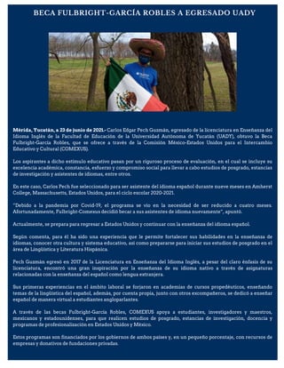 Mérida, Yucatán, a 23 de junio de 2021.- Carlos Edgar Pech Guzmán, egresado de la licenciatura en Enseñanza del
Idioma Inglés de la Facultad de Educación de la Universidad Autónoma de Yucatán (UADY), obtuvo la Beca
Fulbright-García Robles, que se ofrece a través de la Comisión México-Estados Unidos para el Intercambio
Educativo y Cultural (COMEXUS).
Los aspirantes a dicho estímulo educativo pasan por un riguroso proceso de evaluación, en el cual se incluye su
excelencia académica, constancia, esfuerzo y compromiso social para llevar a cabo estudios de posgrado, estancias
de investigación y asistentes de idiomas, entre otros.
En este caso, Carlos Pech fue seleccionado para ser asistente del idioma español durante nueve meses en Amherst
College, Massachusetts, Estados Unidos, para el ciclo escolar 2020-2021.
“Debido a la pandemia por Covid-19, el programa se vio en la necesidad de ser reducido a cuatro meses.
Afortunadamente, Fulbright-Comexus decidió becar a sus asistentes de idioma nuevamente”, apuntó.
Actualmente, se prepara para regresar a Estados Unidos y continuar con la enseñanza del idioma español.
Según comenta, para él ha sido una experiencia que le permite fortalecer sus habilidades en la enseñanza de
idiomas, conocer otra cultura y sistema educativo, así como prepararse para iniciar sus estudios de posgrado en el
área de Lingüística y Literatura Hispánica.
Pech Guzmán egresó en 2017 de la Licenciatura en Enseñanza del Idioma Inglés, a pesar del claro énfasis de su
licenciatura, encontró una gran inspiración por la enseñanza de su idioma nativo a través de asignaturas
relacionadas con la enseñanza del español como lengua extranjera.
Sus primeras experiencias en el ámbito laboral se forjaron en academias de cursos propedéuticos, enseñando
temas de la lingüística del español, además, por cuenta propia, junto con otros excompañeros, se dedicó a enseñar
español de manera virtual a estudiantes angloparlantes.
A través de las becas Fulbright-García Robles, COMEXUS apoya a estudiantes, investigadores y maestros,
mexicanos y estadounidenses, para que realicen estudios de posgrado, estancias de investigación, docencia y
programas de profesionalización en Estados Unidos y México.
Estos programas son financiados por los gobiernos de ambos países y, en un pequeño porcentaje, con recursos de
empresas y donativos de fundaciones privadas.
BECA FULBRIGHT-GARCÍA ROBLES A EGRESADO UADY
 