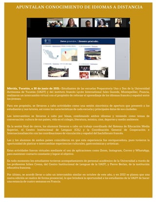 Mérida, Yucatán, a 30 de junio de 2021.- Estudiantes de las escuelas Preparatoria Uno y Dos de la Universidad
Autónoma de Yucatán (UADY) y del instituto francés Lycée International Jules Guesde, Montepellier, Francia,
realizaron un intercambio virtual con el propósito de reforzar el aprendizaje de los idiomas francés y español entre
los jóvenes.
Para ese propósito, se llevaron a cabo actividades como una sesión sincrónica de apertura que presentó a los
estudiantes y sus tutores, así como las características de cada escuela y principales datos de sus ciudades.
Los intercambios se llevaron a cabo por binas, combinando ambos idiomas y teniendo como temas de
conversación: cultura de sus países, vida en el colegio, literatura, música, cine, deportes y medio ambiente.
En la sesión final de cierre, los alumnos llevaron a cabo un trabajo coordinado del Sistema de Educación Media
Superior, el Centro Institucional de Lenguas (CIL) y la Coordinación General de Cooperación e
Internacionalización con las coordinaciones de vinculación y español del bachillerato francés.
Las y los alumnos de ambos países coincidieron en que esta experiencia fue enriquecedora, pues tuvieron la
oportunidad de platicar e intercambiar experiencias culturales, gastronómicas y artísticas.
Estas actividades fueron virtuales mediante el uso de aplicaciones como Zoom, Instagram, Correo y WhatsApp,
para mantener contacto constante y lograr el objetivo.
En todo momento los estudiantes tuvieron acompañamiento de personal académico de la Universidad a través de
los profesores Julien Crenn, del Centro Institucional de Lenguas de la UADY, y Pierre Berlan, de la institución
educativa francesa.
Por último, se acordó llevar a cabo un intercambio similar en octubre de este año, y en 2022 se planea que una
nueva edición se realice de forma presencial, lo que brindará la oportunidad a los estudiantes de la UADY de hacer
una estancia de cuatro semanas en Francia.
APUNTALAN CONOCIMIENTO DE IDIOMAS A DISTANCIA
 