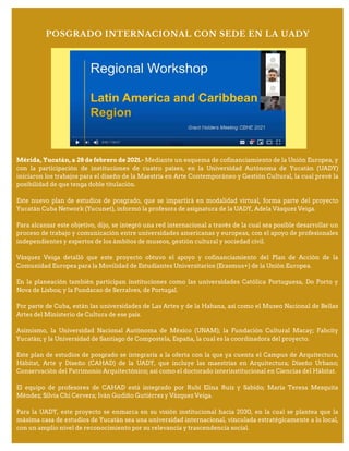 Mérida, Yucatán, a 28 de febrero de 2021.- Mediante un esquema de cofinanciamiento de la Unión Europea, y
con la participación de instituciones de cuatro países, en la Universidad Autónoma de Yucatán (UADY)
iniciaron los trabajos para el diseño de la Maestría en Arte Contemporáneo y Gestión Cultural, la cual prevé la
posibilidad de que tenga doble titulación.
Este nuevo plan de estudios de posgrado, que se impartirá en modalidad virtual, forma parte del proyecto
Yucatán Cuba Network (Yucunet), informó la profesora de asignatura de la UADY, Adela Vázquez Veiga.
Para alcanzar este objetivo, dijo, se integró una red internacional a través de la cual sea posible desarrollar un
proceso de trabajo y comunicación entre universidades americanas y europeas, con el apoyo de profesionales
independientes y expertos de los ámbitos de museos, gestión cultural y sociedad civil.
Vázquez Veiga detalló que este proyecto obtuvo el apoyo y cofinanciamiento del Plan de Acción de la
Comunidad Europea para la Movilidad de Estudiantes Universitarios (Erasmus+) de la Unión Europea.
En la planeación también participan instituciones como las universidades Católica Portuguesa, Do Porto y
Nova de Lisboa; y la Fundacao de Serralves, de Portugal.
Por parte de Cuba, están las universidades de Las Artes y de la Habana, así como el Museo Nacional de Bellas
Artes del Ministerio de Cultura de ese país.
Asimismo, la Universidad Nacional Autónoma de México (UNAM); la Fundación Cultural Macay; Fabcity
Yucatán; y la Universidad de Santiago de Compostela, España, la cual es la coordinadora del proyecto.
Este plan de estudios de posgrado se integraría a la oferta con la que ya cuenta el Campus de Arquitectura,
Hábitat, Arte y Diseño (CAHAD) de la UADY, que incluye las maestrías en Arquitectura; Diseño Urbano;
Conservación del Patrimonio Arquitectónico; así como el doctorado interinstitucional en Ciencias del Hábitat.
El equipo de profesores de CAHAD está integrado por Rubí Elina Ruiz y Sabido; María Teresa Mezquita
Méndez; Silvia Chi Cervera; Iván Gudiño Gutiérrez y Vázquez Veiga.
Para la UADY, este proyecto se enmarca en su visión institucional hacia 2030, en la cual se plantea que la
máxima casa de estudios de Yucatán sea una universidad internacional, vinculada estratégicamente a lo local,
con un amplio nivel de reconocimiento por su relevancia y trascendencia social.
POSGRADO INTERNACIONAL CON SEDE EN LA UADY
 