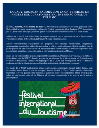LA UADY, COORGANIZADORA CON LA UNIVERSIDAD DE
ANGERS DEL CUARTO FESTIVAL INTERNACIONAL DE
TURISMO
Mérida, Yucatán, 25 de marzo de 2021.- La Universidad Autónoma de Yucatán participó como
Universidad hermana organizadora del cuarto Festival Internacional de Turismo (FIT), impulsado
por la Universidad de Angers, Francia, que se realizó en modalidad virtual del 25 al 28 de marzo.
Además de la UADY y la Universidad de Angers, se contó con la participación de la Secretaría de
Turismo del Estado de Yucatán, la SEDECULTA entre otras instancias.
Ambas Universidades organizaron un programa que incluyó exposiciones fotográficas,
conferencias magistrales, video-documentales y talleres gastronómicos. Contó también con la
participación de destacados chefs de reconocimiento internacional e invitados especiales que
presentaron temas tales como el tequila, la vitivinicultura, la miel en México.
Entre las exposiciones fotográficas se presentó una intitulada Otra mirada a Yucatán, de la Fototeca
Pedro Guerra de la UADY y Pooch, a cargo de estudiantes de la Licenciatura en Comunicación
Social de la Facultad de Ciencias Antropológicas de la UADY. Los participantes en la FIT también
pudieron acceder a videos documentales sobre gastronomía y tradiciones yucatecas.
Por parte de la UADY participaron como conferencistas magistrales Rafael Cobos Palma, Lilia
Fernández Souza, Rocío L. Cortés Campos, Samuel Jouault y Vera Tiesler quienes abordaron
temáticas sobre la gastronomía tradicional yucateca, tanto contemporánea como prehispánica,
sobre el patrimonio cultural de México, el turismo comunitario y la muerte en la cultura
prehispánica.
 