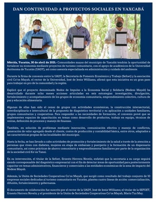 DAN CONTINUIDAD A PROYECTOS SOCIALES EN YAXCABÁ
Mérida, Yucatán, 30 de abril de 2021.- Comunidades mayas del municipio de Yaxcabá tendrán la oportunidad de
fortalecer su economía mediante proyectos de turismo comunitario, con el apoyo de académicos de la Universidad
Autónoma de Yucatán (UADY), así como asesoría especializada en administración y cuidado del ambiente.
Durante la firma de convenio entre la UADY, la Secretaría de Fomento Económico y Trabajo (Sefoet) y la asociación
civil Co’ox Mayab, el rector de la Universidad, José de Jesús Williams, afirmó que esta iniciativa es un gran paso
para trabajar en pro de la comunidad y la región.
Explicó que el proyecto denominado Nodos de Impulso a la Economía Social y Solidaria (Nodess Mayab) ha
desarrollado durante ocho meses acciones articuladas en seis estrategias: investigación, divulgación,
fortalecimiento y acompañamiento de los grupos de economía comunitaria, emprendimiento colectivo, cultura de
paz y educación alimentaria.
Algunas de ellas han sido el censo de grupos con actividades económicas, la construcción intersectorial,
interdisciplinaria e intercultural de la propuesta de diagnóstico territorial y su aplicación a unidades familiares,
grupos comunitarios y cooperativas. Para responder a las necesidades de formación, el convenio prevé que se
implementen espacios de capacitación en temas como desarrollo de productos, trabajo en equipo, técnicas de
ventas, definición de procesos y manejo de finanzas.
También, en solución de problemas mediante innovación, comunicación efectiva y manejo de conflictos,
generación de valor agregado desde el cliente, costos de producción y contabilidad básica, entre otros, adaptados a
las características propias de las localidades del municipio.
Hasta la fecha, se han llevado a cabo actividades de promoción y fortalecimiento de la salud a través de la atención a
personas que viven con diabetes, mujeres en etapa de embarazo y puerperio y la formación de un dispensario
comunitario, así como prácticas de ahorro comunitario y emprendimientos familiares por parte de la organización
de la sociedad civil Ko´ox Tanni.
En su intervención, el titular de la Sefoet, Ernesto Herrera Novelo, enfatizó que la secretaría a su cargo seguirá
siendo corresponsable del diagnóstico empresarial con el fin de detectar áreas de oportunidad para posteriormente
capacitar en temas administrativos, financieros y comerciales a las entidades económicas de la zona de impacto del
Nodess Mayab.
Además, la Unión de Sociedades Cooperativas Co’ox Mayab, que surgió como resultado del trabajo conjunto de 10
empresas sociales dedicadas al turismo comunitario en Yucatán, plantea cuatro líneas de acción: comercialización,
difusión, fortalecimiento y gobernanza.
El documento de colaboración fue suscrito por el rector de la UADY, José de Jesús Williams; el titular de la SEFOET,
Ernesto Herrera Novelo; y el presidente de la Unión de Sociedades Cooperativas Co’ox Mayab, Mario Tuz May.
 