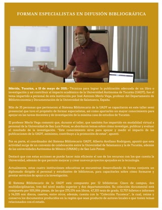 FORMAN ESPECIALISTAS EN DIFUSIÓN BIBLIOGRÁFICA
Mérida, Yucatán, a 13 de mayo de 2021.- Técnicas para lograr la publicación adecuada de un libro o
investigación y así contribuir al impacto académico de la Universidad Autónoma de Yucatán (UADY), fue el
tema impartido a personal de esta institución por José Antonio Merlo Vega, profesor del Departamento de
Biblioteconomía y Documentación de la Universidad de Salamanca, España.
Más de 35 personas que pertenecen al Sistema Bibliotecario de la UADY se capacitaron en este taller semi
presencial que tuvo el propósito de formar especialistas, así como aportarles un mayor conocimiento para
apoyar en las tareas docentes y de investigación de la máxima casa de estudios de Yucatán.
El profesor Merlo Vega comentó que, durante el taller, que también fue impartido en modalidad virtual a
personal de la Universidad de San Luis Potosí, se abordaron temas sobre cómo investigar, publicar y evaluar
el resultado de la investigación. “Este conocimiento sirve para apoyar y medir el impacto de las
publicaciones de la UADY, asimismo, contribuye a la promoción de estas”, apuntó.
Por su parte, el coordinador del Sistema Bibliotecario UADY, Alberto Arellano Rodríguez, apuntó que esta
actividad surge de un convenio de colaboración entre la Universidad de Salamanca y la de Yucatán, además
de las universidades Autónoma de México (UNAM) y de San Luís Potosí.
Destacó que con estas acciones se puede hacer más eficiente el uso de los recursos con los que cuenta la
Universidad, además de que permite mejorar y crear nuevos proyectos apoyados en la tecnología.
Actualmente, estas cuatro instituciones educativas se encuentran desarrollando de forma conjunta un
diplomado dirigido al personal y estudiantes de bibliotecas, para capacitarles sobre cómo formarse y
prestar servicios de apoyo a la investigación.
El Sistema Bibliotecario de la UADY está compuesto por 12 bibliotecas: Cinco de campus, dos
multidisciplinarias, tres del nivel medio superior y dos departamentales. Su colección documental está
compuesta por 505,886 piezas, de las que 275,576 son libros, 47,201 tesis de grado, 12,757 folletos e informes
y 14,035 son discos, casetes, entre otros; además, cuenta con la “Colección Yucateca”, la cual, reúne y
conserva los documentos producidos en la región que sean producto de autores locales o que traten temas
relacionados con el estado.
 