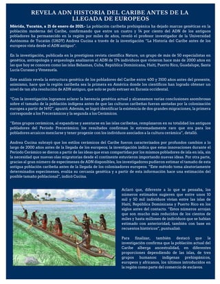 REVELA ADN HISTORIA DEL CARIBE ANTES DE LA
LLEGADA DE EUROPEOS
Mérida, Yucatán, a 21 de enero de 2021.- La población caribeña prehispánica ha dejado marcas genéticas en la
población moderna del Caribe, confirmando que entre un cuatro y 14 por ciento del ADN de los antiguos
pobladores ha permanecido en la región por miles de años, reveló el profesor investigador de la Universidad
Autónoma de Yucatán (UADY) Andrea Cucina a través de la investigación “La Historia del Caribe antes de los
europeos vista desde el ADN antiguo”.
En la investigación, publicada en la prestigiosa revista científica Nature, un grupo de más de 50 especialistas en
genética, antropología y arqueología analizaron el ADN de 174 individuos que vivieron hace más de 2000 años en
las que hoy se conocen como las islas Bahamas, Cuba, República Dominicana, Haití, Puerto Rico, Guadalupe, Santa
Lucía Curazao y Venezuela.
Este análisis revela la estructura genética de los pobladores del Caribe entre 400 y 3100 años antes del presente,
asimismo, hace que la región caribeña sea la primera en América donde los científicos han logrado obtener un
nivel de tan alta resolución de ADN antiguo, que solo se pudo extraer en Eurasia occidental.
“Con la investigación logramos aclarar la herencia genética actual y alcanzamos varias conclusiones asombrosas
sobre el tamaño de la población indígena antes de que las culturas caribeñas fueran azotadas por la colonización
europea a partir de 1492”, apuntó. Además, se logró identificar la existencia de dos grandes migraciones, la primera
corresponde a los Precerámicos y la segunda a los Cerámicos.
“Estos grupos cerámicos, al expandirse y asentarse en las islas caribeñas, remplazaron en su totalidad los antiguos
pobladores del Periodo Precerámico; los resultados confirman lo extremadamente raro que era para los
pobladores arcaicos mezclarse y tener progenie con los individuos asociados a la cultura cerámica”, detalló.
Andrea Cucina subrayó que los estilos cerámicos del Caribe fueron caracterizados por profundos cambios a lo
largo de 2000 años antes de la llegada de los europeos; la investigación indica que estas innovaciones durante el
Periodo Cerámico se dieron a partir de las ideas que eran compartidas por los mismos pobladores de isla en isla, sin
la necesidad que nuevas olas migratorias desde el continente estuvieron importando nuevas ideas. Por otra parte,
gracias al gran número de especímenes de ADN disponibles, los investigadores pudieron estimar el tamaño de esta
antigua población caribeña antes de la llegada de los colonizadores europeos. “Este método toma aleatoriamente
determinados especímenes, evalúa su cercanía genética y a partir de esta información hace una estimación del
posible tamaño poblacional”, indicó Cucina.
Aclaró que, diferente a lo que se pensaba, los
números estimados sugieren que entre unos 10
mil y 50 mil individuos vivían entre las islas de
Haití, República Dominicana y Puerto Rico en los
siglos antes del contacto. “Estos números arrojan
que son mucho más reducidos de los cientos de
miles y hasta millones de individuos que se habían
estimado con anterioridad, también con base en
recuentos históricos”, puntualizó.
Para finalizar, también destacó que la
investigación confirma que la población actual del
Caribe alberga ancestralidad, en diferentes
proporciones dependiendo de las islas, de tres
grupos humanos: indígenas prehispánicos,
europeos y africanos, los últimos introducidos en
la región como parte del comercio de esclavos.
 