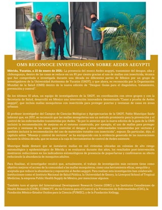 OMS RECONOCE INVESTIGACIÓN SOBRE AEDES AEGYPTI
Mérida, Yucatán, a 22 de enero de 2021.- La presencia del mosco Aedes aegypti, transmisor del dengue, zika y
chikungunya, dentro de las casas se reduce en un 85 por ciento gracias al uso de mallas con insecticida, técnica
que fue comprobada e investigada durante una década en diferentes partes de México por un grupo de
investigadores de la Universidad Autónoma de Yucatán (UADY), y que ahora, es reconocida por la Organización
Mundial de la Salud (OMS) dentro de la nueva edición de “Dengue: Guías para el diagnóstico, tratamiento,
prevención y control”.
En los últimos 10 años, un equipo de investigadores de la UADY, en coordinación con otros grupos y con la
Secretaría de Salud, desarrolló en México una intervención innovadora denominada "Casas a prueba de Aedes
aegypti", que incluía mallas mosquiteras con insecticida para proteger puertas y ventanas de casas en áreas
urbanas.
El profesor investigador del Campus de Ciencias Biológicas y Agropecuarias de la UADY, Pablo Manrique Saide
informó que, en 2017, se reconoció que las mallas mosquiteras son un método promisorio para la prevención y el
control de las enfermedades transmitidas por Aedes. “Es por lo anterior que la nueva edición de la guía de la OMS
incluirá la recomendación de mejoras en el entorno construido, por ejemplo, el uso de mallas para proteger
puertas y ventanas de las casas, para controlar el dengue y otras enfermedades transmitidas por vectores y
también incluirá la recomendación del uso de materiales tratados con insecticida”, expuso. En particular, dijo, el
capítulo sobre “Manejo y control de vectores” se ha enriquecido con la evidencia generada de las innovaciones
durante la última década, que se suman a la caja de herramientas de control de Aedes existente.
Manrique Saide destacó que se instalaron mallas en mil viviendas ubicadas en colonias de alto riesgo
entomológico y epidemiológico de Mérida y se evaluaron durante dos años, los resultados post-intervención
mostraron reducciones en los indicadores entomológicos de presencia de pupas/larvas y confirmaron su efecto
reduciendo la abundancia de mosquitos adultos.
Para finalizar, el investigador recalcó que, actualmente, el trabajo de investigación más reciente tiene como
objetivo mejorar el acceso de la comunidad a las mallas mosquiteras, como una herramienta eficaz, asequible y
aceptada que reduce la abundancia y exposición al Aedes aegypti. Para realizar esta investigación han colaborado
instituciones como el Instituto Nacional de Salud Pública, la Universidad de Emory, la Liverpool School of Tropical
Medicine, la empresa Public Health Supply de México, por mencionar algunos.
También tuvo el apoyo del International Development Research Centre (IDRC) y los Institutos Canadienses de
Health Research (CIHR), CONACYT, de los Centros para el Control y la Prevención de Enfermedades (CDC), la
Fundación México-Estados Unidos para la Ciencia (FUMEC), y de la Fundación Kellogg.
 
