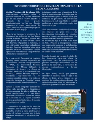 ESTUDIOS TURÍSTICOS REVELAN IMPACTO DE LA
GLOBALIZACIÓN
Estos
estudios
ofrecen una
mirada
diferente al
turismo de
playa.
Mérida, Yucatán, a 22 de febrero 2021.-
Investigaciones recientes sobre la
evolución turística en Yucatán, señalaron
que en las últimas cuatro décadas la
Península ha vivido grandes
transformaciones, en las que Cancún
representó el primer experimento del
Estado mexicano sobre grandes proyectos
de turismo masivo de playa.
Experta en turismo y profesora de la
Universidad de California en San Diego,
Matilde Córdoba Azcarate plasmó esta
investigación en el libro titulado “Stuck
with tourism” (Apegados al turismo), el
cual está basado en estudios realizados en
Cancún y Celestún, que se han integrado al
mercado turístico imprimiendo nuevos
significados y valoraciones a su patrimonio
tanto natural como cultural.
En el marco del Seminario de turismo,
espacio y bienes comunes, organizado por
la Facultad de Ciencias Antropológicas de
la UADY, la Universidad Nacional
Autónoma de México (UNAM), la
Universidad de Angers y el Centro de
Estudios Mexicanos y Centroamericanos
(CEMCA), Córdoba Azcarate impartió la
conferencia “Espacialización de los
comunes, enredos morales y la lógica de
extracción turística en Yucatán”, donde
presentó resultados de su investigación.
Durante la charla, comparó y contrastó las
formas en las que el Estado se ha apropiado
de tres comunes: las playas públicas, un
pasado revolucionario y el “ser Maya”
(identidad), así como las formas en las que
los habitantes de la región describen
sentirse apegados a los turismos de masas y
alternativos en la región.
“La comunidad ha aceptado la forma de
pertenencia del turismo como necesaria,
inevitable, efectiva y hasta positiva, pues
gracias al turismo cuentan con trabajo,
esperanza, educación e infraestructura”,
agregó.
Asimismo, recalcó que el problema de la
falta de oportunidades de empleo era un
factor detonante, pues el trabajo con el que
contaban no garantizaba la subsistencia
familiar, por lo cual, los pobladores en edad
productiva se veían obligados a dejar sus
lugares de origen.
Todo esto conforma un escenario complejo
que impone un gran reto a los
investigadores interesados en estudiar,
explicar e interpretar las condiciones y la
dinámica de la sociedad en que vivimos.
En ese sentido, dijo, el turismo es sin duda
un tema obligado y omnipresente como
una importante fuerza de la globalización,
que refiere a múltiples procesos tanto de
desarrollo económico y dependencia, como
de cambio social y cultural.
Córdoba Azcarate agregó que el estudio de
los fenómenos turísticos ofrece la
oportunidad para la comprensión de
procesos complejos relacionados con las
políticas de desarrollo, la formación de
nuevas territorialidades y formas
identitarias.
De igual modo, señaló que permite
entender la relación entre lo local y lo
global, es decir, grupos locales en un
contexto de configuraciones globales y la
globalización vista desde las localidades, y
la relación que entrañan esos dos niveles.
 