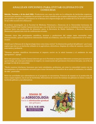 ANALIZAN OPCIONES PARA EVITAR GLIFOSATO EN
COSECHAS
Mérida, Yucatán, a 16 de abril 2021.- Productores con casos de éxito en la utilización de herbicidas orgánicos,
técnicos que asesoran y acompañan los procesos, así como científicos que acopian información y hacen propuestas
para producir sin glifosato, participaron en la Semana de la Agroecología que se realizó del 12 al 16 de abril a través
de las redes sociales de la Semarnat.
El profesor investigador de la Facultad de Medicina Veterinaria y Zootecnia de la Universidad Autónoma de
Yucatán (UADY) José Castillo Caamal informó que, con el fin de dar a conocer entre la ciudadanía las alternativas y
políticas hacia una producción de alimentos sanos, la Secretaría de Medio Ambiente y Recursos Naturales
(Semarnat) organizó este ciclo de conferencias virtuales.
“Durante cinco días participarón científicos, técnicos y productores del campo tanto nacionales como
internacionales, quienes expusieron información basada en evidencia, casos de éxito y experiencias en el tema”,
recalcó.
Añadió que la Semana de la Agroecología tiene como tema central “la eliminación gradual del glifosato”, por lo que
explicó que éste es un herbicida utilizado en la agricultura, silvicultura, limpieza de orillas de caminos, control de
enervantes y jardinería.
“Diversos estudios científicos documentan el impacto nocivo en la salud humana y el ambiente de este
agroquímico”, agregó.
Ante este panorama, Castillo Caamal informó que en la Facultad se impulsan diferentes acciones para incentivar la
agroecología, así como para fomentar el respeto y la conservación del patrimonio biocultural del país, con el fin de
proteger la vida de la comunidad.
“Desde nuestras trincheras, buscamos que tanto estudiantes, profesores, así como la comunidad cuente con las
herramientas y el conocimiento necesario para tomar decisiones en beneficio de su salud, el ambiente y la calidad
de vida”, puntualizó.
Entre las actividades que sobresalieron en el programa se encuentran: Prácticas de manejo en la producción de
tuna y nopal orgánico, sin el uso de herbicidas; Alternativas de control de malezas sin glifosato en limón y maíz; El
herbicida glifosato y sus alternativas.
 