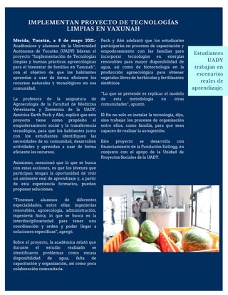 IMPLEMENTAN PROYECTO DE TECNOLOGÍAS
LIMPIAS EN YAXUNAH
Estudiantes
UADY
trabajan en
escenarios
reales de
aprendizaje.
Mérida, Yucatán, a 8 de mayo 2021.-
Académicos y alumnos de la Universidad
Autónoma de Yucatán (UADY) lideran el
proyecto “Implementación de Tecnologías
limpias y buenas prácticas agroecológicas
para el bienestar de familias en Yaxunah”,
con el objetivo de que los habitantes
aprendan a usar de forma eficiente los
recursos naturales y tecnológicos en esa
comunidad.
La profesora de la asignatura de
Agroecología de la Facultad de Medicina
Veterinaria y Zootecnia de la UADY,
América Earth Pech y Aké, explicó que este
proyecto tiene como propósito el
empoderamiento social y la transferencia
tecnológica, para que los habitantes junto
con los estudiantes identifiquen las
necesidades de su comunidad, desarrollen
actividades y aprendan a usar de forma
eficiente los recursos.
Asimismo, mencionó que lo que se busca
con estas acciones, es que los jóvenes que
participan tengan la oportunidad de vivir
un ambiente real de aprendizaje y, a partir
de esta experiencia formativa, puedan
proponer soluciones.
“Tenemos alumnos de diferentes
especialidades, entre ellas: ingenierías
renovables, agroecología, administración,
ingeniería física; lo que se busca es la
interdisciplinariedad para tener una
coordinación y orden y poder llegar a
soluciones específicas”, agregó.
Sobre el proyecto, la académica relató que
durante el estudio realizado se
identificaron problemas como escasa
disponibilidad de agua, falta de
capacitación y organización, así como poca
colaboración comunitaria.
Pech y Aké adelantó que los estudiantes
participarán en procesos de capacitación y
empoderamiento con las familias para
incorporar tecnologías en energías
renovables para mayor disponibilidad de
agua, así como de biotecnología en la
producción agroecológica para obtener
vegetales libres de herbicidas y fertilizantes
sintéticos.
“Lo que se pretende es replicar el modelo
de esta metodología en otras
comunidades”, apuntó.
El fin no solo es instalar la tecnología, dijo,
sino trabajar los procesos de organización
entre ellos, como familia, para que sean
capaces de realizar la autogestión.
Este proyecto se desarrolla con
financiamiento de la Fundación Kellogg, en
conjunto con el apoyo de la Unidad de
Proyectos Sociales de la UADY.
 