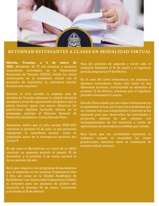 RETORNAN ESTUDIANTES A CLASES EN MODALIDAD VIRTUAL
Mérida, Yucatán, a 4 de enero de
2021.- Alrededor de 27 mil alumnas y alumnos
reanudaron actividades en la Universidad
Autónoma de Yucatán (UADY), donde las clases
continuarán en la modalidad virtual con el
propósito de regularizar el calendario escolar
durante este semestre.
Durante el ciclo escolar, la máxima casa de
estudios de Yucatán reforzará la calidad educativa
mediante cursos de capacitación dirigidos a que la
planta docente opere con mayor eficiencia las
plataformas digitales haciendo énfasis en la
pedagogía, anticipó el Director General de
Desarrollo Académico, Carlos Estrada Pinto.
Asimismo, indicó que el ciclo escolar 2020-2021
concluirá el próximo 15 de julio, lo que permitirá
regularizar el calendario escolar, como se
organizaba antes de la emergencia sanitaria por
Covid-19.
Es así como el Bachillerato en Línea de la UADY
concluyó su segundo período el pasado 18 de
diciembre, y el próximo 11 de enero iniciará su
tercer período del año.
En lo que respecta a los programas de bachillerato
que se imparten en las escuelas Preparatoria Uno
y Dos, así como en la Unidad Académica de
Bachillerato con Interacción Comunitaria (Uabic),
el semestre para los alumnos de primer año
concluirá el próximo 26 de enero, retomando
actividades el 18 de febrero.
Para los alumnos de segundo y tercer año, el
semestre finalizará el 15 de enero y el siguiente
período empezará el 9 de febrero.
En el caso del nivel licenciatura, las alumnas y
alumnos reanudaron clases este lunes en sus
diferentes horarios, concluyendo su semestre el
próximo 12 de febrero, mientras que el siguiente
período comenzará el 1 marzo.
Estrada Pinto señaló que las clases continuarán en
la modalidad virtual, por lo que los estudiantes que
no cuentan con una computadora o internet se les
apoyarán para que desarrollen las actividades y
proyectos, además de que cuentan con
acompañamiento de los maestros a través de
aplicaciones de mensajería accesibles por celular.
Será hasta que las autoridades sanitarias lo
indiquen cuando se reanuden las clases
presenciales, mientras tanto se continuará de
manera virtual, subrayó.
 