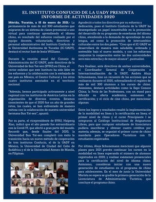 EL INSTITUTO CONFUCIO DE LA UADY PRESENTA
INFORME DE ACTIVIDADES 2020
Mérida, Yucatán, a 15 de enero de 2021.- La
permanencia de más de mil 300 estudiantes que
migraron de un sistema de clases presencial a uno
virtual para continuar aprendiendo el idioma
chino, es resultado del esfuerzo realizado por el
equipo docente, voluntariado, directivos y
personal administrativo del Instituto Confucio de
la Universidad Autónoma de Yucatán (IC-UADY),
destacó el rector José de Jesús Williams.
Durante la reunión anual del Consejo de
Administración del IC-UADY, ante directivos de la
Universidad de Sun Yat-sen (SYSU) en China, el
rector enfatizó que este Instituto ha sido líder en
los esfuerzos y la colaboración con la embajada de
ese país en México, el Centro Cultural y los otros
cuatro institutos asentados en el territorio
nacional.
“Además, hemos participado activamente a nivel
regional con los institutos de América Latina en la
organización de diversos eventos. Estamos
conscientes de que el 2020 fue un año de grandes
retos, los cuales, se han enfrentado de manera
exitosa con la colaboración de nuestra universidad
hermana Sun Yat-sen”, apuntó.
Por su parte, el vicepresidente de SYSU, Haipeng
Xiao, indicó que el año pasado fue extraordinario
con la Covid-19, que afectó a gran parte del mundo.
Recordó que, desde finales del 2020, la
Universidad Sun Yat-sen completó con éxito la
transición hacia un nuevo método de cooperación
de tres institutos Confucio, el de la UADY en
México, la Universidad de Ciudad del Cabo de
Sudáfrica y el de la Universidad Ateneo de Manila,
en Filipinas.
Agradeció a todos los directivos por su esfuerzo y
dedicación, pues el Instituto Confucio de la UADY ha
desempeñado un papel insustituible en la promoción
del desarrollo de su programa de enseñanza del idioma
chino, atendiendo a la demanda de aprendizaje de esta
lengua, así como la promoción de intercambios
culturales entre los dos países. “Creo que el IC-UADY se
desarrollará de manera más saludable, ordenada y
sostenible bajo el nuevo modelo, y con los esfuerzos
conjuntos la cooperación entre las dos universidades
será más estrecha y de mayor alcance”, puntualizó.
Para finalizar, ante directivos de ambas universidades,
el Coordinador General de Cooperación e
Internacionalización de la UADY, Andrés Aluja
Schunemann, hizo un recuento de las acciones que se
realizaron durante el 2020, sobresaliendo el registro de
más de mil 300 alumnos a los cursos de chino.
Asimismo, destacó actividades como la Expo Conoce
China; la Feria de las Profesiones, con un stand para
difundir su oferta académica; exámenes de
certificación; y el ciclo de cine chino, por mencionar
algunas.
Entre los logros y resultados resaltó la implementación
de la modalidad en línea y la certificación en línea; el
primer nivel de chino y el curso Principiante I se
integraron al Catálogo Institucional de Asignaturas
Libres, para que cualquier estudiante de licenciatura
pudiera inscribirse y obtener cuatro créditos por
materia; además, se organizó el primer curso de chino
mandarín para Operadores Turísticos con 15
estudiantes registrados.
Por último, Aluja Schunemann mencionó que algunos
planes para 2021 prevén continuar los cursos en la
modalidad en línea superando el número de alumnos
registrados en 2020; y realizar exámenes presenciales
para la certificación del nivel de idioma chino.
Asimismo, consideran iniciar con una nueva
generación de estudiantes en el programa de chino
para adolescentes. En el mes de junio la Universidad
Marista se espera se gradúe la primera generación de la
Licenciatura de Administración Turística, que
concluye el programa chino.
 