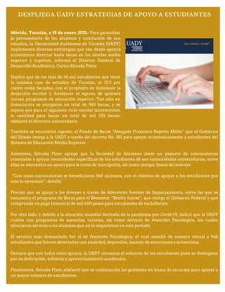 Mérida, Yucatán, a 19 de enero 2021.- Para garantizar
la permanencia de los alumnos y conclusión de sus
estudios, la Universidad Autónoma de Yucatán (UADY)
implementó diversas estrategias que van desde apoyos
económicos directos hasta becas en los niveles medio
superior y superior, informó el Director General de
Desarrollo Académico, Carlos Estrada Pinto.
Explicó que de los más de 26 mil estudiantes que tiene
la máxima casa de estudios de Yucatán, el 22.5 por
ciento están becados, con el propósito de disminuir la
deserción escolar y fortalecer el egreso de quienes
cursan programas de educación superior. Tan sólo en
licenciatura se otorgaron un total de 965 becas, y se
espera que para el siguiente ciclo escolar incrementen
la cantidad para hacer un total de mil 335 becas,
adelantó el directivo universitario.
También se encuentra vigente, el Fondo de Becas “Abogado Francisco Repetto Milán” que el Gobierno
del Estado otorga a la UADY a través del decreto No. 182 para apoyar económicamente a estudiantes del
Sistema de Educación Media Superior.
Asimismo, Estrada Pinto agregó que la Sociedad de Alumnos lanzó un paquete de convocatorias
orientadas a apoyar necesidades específicas de los estudiantes de sus comunidades universitarias, entre
ellas se encuentra un apoyo para la cuota de inscripción, así como otorgar líneas de internet.
“Con estas convocatorias se beneficiaron 568 alumnos, con el objetivo de apoyar a los estudiantes que
más lo necesitan”, detalló.
Precisó que se apoya a los jóvenes a través de diferentes fuentes de financiamiento, entre las que se
encuentra el programa de Becas para el Bienestar “Benito Juárez”, que otorga el Gobierno Federal y que
comprende un pago bimestral de mil 600 pesos para estudiantes de bachillerato.
Por otro lado, y debido a la situación mundial derivada de la pandemia por Covid-19, indicó que la UADY
cuenta con programas de asesorías, tutorías, así como servicio de Atención Psicológica, los cuales
ofrecieron servicio a los alumnos que así lo requirieron en este período.
El servicio más demandado fue el de Atención Psicológica, el cual atendió de manera virtual a 546
estudiantes que fueron detectados con ansiedad, depresión, manejo de emociones o autoestima.
Destacó que con todos estos apoyos, la UADY reconoce el esfuerzo de los estudiantes pues se distinguen
por su dedicación, esfuerzo y aprovechamiento académico.
Finalmente, Estrada Pinto adelantó que se continuarán las gestiones en busca de recursos para apoyar a
un mayor número de estudiantes.
DESPLIEGA UADY ESTRATEGIAS DE APOYO A ESTUDIANTES
 
