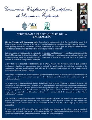 CERTIFICAN A PROFESIONALES DE LA
ENFERMERÍA
Mérida, Yucatán, a 30 de enero de 2021.- Un total de 33 profesionales de la Facultad de Enfermería de la
Universidad Autónoma de Yucatán (UADY) y la Escuela de Enfermería del Instituto Mexicano del Seguro
Social (IMSS) recibieron de manera virtual certificados de calidad por su nivel de conocimientos,
habilidades, destrezas y valores necesarios para el ejercicio de su profesión.
En la ceremonia protocolaria, los profesionales recibieron certificaciones y recertificaciones por parte del
Consejo Mexicano de Certificación en Enfermería (COMCE), con el objetivo de promover la excelencia en el
cuidado de enfermería, así como fomentar y mantener la educación continua, mejorar la práctica e
impulsar el avance de esta profesión en el país.
La Directora de la Facultad de Enfermería de la UADY, Dallany Tun González, destacó que hablar de
certificación significa un compromiso con la calidad del profesorado, la sociedad, profesión y los
estudiantes. “Además, significa contribuir al Plan de Desarrollo Institucional en el eje estratégico de
educación integral de calidad”, apuntó.
Recordó que la certificación y recertificación profesional es el proceso de evaluación enfocado a identificar
y validar el nivel de competencia que posee el profesional de enfermería, en relación con el perfil
profesional laboral.
Por su parte, en representación del Rector de la UADY, José de Jesús Williams, el Director de Desarrollo
Académico, Carlos Estrada Pinto, subrayó que la enfermería es una profesión sumamente necesaria en
nuestra sociedad, pues se destaca por su humanismo y arduo trabajo. “Todo esto se gesta y forma desde las
aulas, por lo que la facultad de enfermería es un ejemplo dentro y fuera de la Universidad por su trabajo,
compromiso y resultado en diferentes ámbitos y por esa capacidad de formación con los futuros
profesionales”, enfatizó.
Para finalizar, la Presidenta del Colegio de Profesionales de Enfermería de Yucatán, Lourdes Josefina Yam
Quijano, mencionó que este evento es para reconocer la labor docente, la cual, en estas épocas está
determinada por las innovaciones en la enseñanza debido al uso de la tecnología y los escenarios
cambiantes.
El maestro del siglo XXI, dijo, debe ser un facilitador que domine su disciplina, y que a través de
metodologías activas ofrezca las herramientas necesarias para que los estudiantes comprendan el mundo
desde diversos lenguajes, aprendan a vivir con los demás y sean productivos.
 