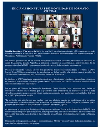 Mérida, Yucatán, a 17 de marzo de 2021.- Un total de 39 estudiantes nacionales y 10 extranjeros cursarán
durante el semestre marzo-junio 2021, asignaturas de movilidad estudiantil mediante formato virtual en la
Universidad Autónoma de Yucatán (UADY).
Los jóvenes provenientes de los estados mexicanos de Veracruz, Guerrero, Querétaro y Chihuahua, así
como de Alemania, España, Argentina y Colombia se reunieron con autoridades universitarias a fin de
conocer más sobre la UADY y resolver sus inquietudes acerca de las materias que cursarán.
Durante la bienvenida, realizada a través de la plataforma de videoconferencias Zoom, el rector de la UADY,
José de Jesús Williams, agradeció a los estudiantes por haber elegido a la máxima casa de estudios de
Yucatán como una alternativa para continuar su formación académica.
Destacó que la UADY cuenta con una amplia experiencia educativa con estudiantes nacionales y extranjeros
de diferentes instituciones; asimismo, que esta es una oportunidad para toda la comunidad universitaria de
conocer más sobre ellos y su cultura.
Por su parte, el Director de Desarrollo Académico, Carlos Estrada Pinto, mencionó que, dadas las
condiciones actuales en el mundo por la pandemia, este intercambio de movilidad se lleva a cabo
virtualmente, pero espera que, en un futuro, pueda ser presencial para que tengan oportunidad de disfrutar
de la UADY y la ciudad de Mérida.
“La invitación está abierta para que puedan venir más adelante cuando las condiciones así lo permitan,
mientras tanto, podemos comunicarnos a través de las plataformas virtuales. Tengan la certeza de que el
personal de la Universidad está pendiente de cada uno de ustedes”, apuntó.
Al término de la bienvenida, los jóvenes observaron un video en donde se les informó que la UADY tiene
cinco campus integrados por 15 facultades, dos preparatorias y una Unidad Académica de Bachillerato con
Interacción Comunitaria, un Centro de Investigación y una Unidad Multidisciplinaria ubicada en Tizimín,
Yucatán.
Finalmente, se les presentaron lugares emblemáticos de Mérida y se resolvieron dudas relacionadas a las
materias, horarios y trámites personales.
INICIAN ASIGNATURAS DE MOVILIDAD EN FORMATO
VIRTUAL
 