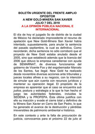 BOLETÍN URGENTE DEL FRENTE AMPLIO OPOSITOR<br />A NEW GOLD-MINERA SAN XAVIER<br />JULIO 7 DEL 2010<br />A LA OPINIÓN PÚBLICA NACIONAL E INTERNACIONAL<br />El día de hoy el juzgado 5o de distrito de la ciudad de México ha declarado improcedente el recurso de apelación que New Gold-Minera San Xavier había intentado, supuestamente, para anular la sentencia del pasado septiembre, la cual es definitiva. Como recordarán, dicha sentencia no sólo corroboró que el proyecto de New Gold estaba anulado desde el 2005, sino que estableció además que la licencia del 2006 que obtuvo la empresa canadiense con ayuda de SEMARNAT, de diversos funcionarios del gobierno de Vicente Fox y del exgobernador Marcelo de los Santos, fue ilegal. New Gold ha realizado desde noviembre diversas acciones ante tribunales y jueces locales afines a su negocio, con la intención de simular que aún cuenta con recursos jurídicos y mantener su operación ilegal. El propósito de la empresa es aparentar que el caso se encuentra sub judice, postura y estrategia a la que le han hecho el juego las autoridades federales, incluidas la SEDENA y la PROFEPA. Ésta última justifica con ello su inacción y evade el cierre total y definitivo de la Minera San Xavier en Cerro de San Pedro, lo que ha generado el avance de la destrucción y pérdidas irreversibles de patrimonio ambiental e histórico.<br />En este contexto y ante la falta de procuración de justicia, convocamos para el próximo 22 de julio al Día Mundial contra la minería de tajo a cielo abierto, este año en solidaridad con el valle de San Luis Potosí y por el cierre inmediato de New Gold-Minera San Xavier. Adjunto encontrarán un archivo con el llamado a la resistencia civil pacífica que lanza al mundo doña Concepción Calvillo Vda. de Nava. Se convoca a todos los ciudadanos conscientes del mundo a manifestar nuestro repudio a este método depredador de extracción de recursos. Manifestémonos en todas las sedes diplomáticas del gobierno de Canadá en todos los países, pues es Canadá la sede de los capitales financieros y de las principales empresas de megaminería que sustentan este irracional negocio.<br />Adjunto encontrarán también el cartel en inglés y francés. Les pedimos muy sinceramente toda su solidaridad para difundir este mensaje entre sus redes. Mientras una serie de grupos adherentes al FAO se manifestarán en la embajada canadiense de la ciudad de México, nosotros haremos presencia frente a las instalaciones de New Gold-Minera San Xavier en Cerro de San Pedro, para realizar un cierre simbólico de esta ilegal empresa, que deberá ser investigada en todos sus ilícitos.<br />Por otro lado, les informamos oficialmente que Migración de Canadá ha otorgado el status de refugiado al licenciado Enrique Rivera Sierra. Como recordarán, Enrique Rivera es uno de los más activos miembros del Frente Amplio Opositor, y en abril del 2006 fue brutalmente agredido por dos trabajadores de Minera San Xavier, quienes finalmente fueron protegidos por la empresa y por el entonces gobierno de Marcelo de los Santos. Congelado el caso, estos trabajadores hasta la fecha han ejercido la violencia contra opositores en Cerro de San Pedro y mantenían su acoso y amenazas de muerte contra Rivera Sierra. Tras la persecución del 2007 en contra de miembros del FAO por parte de De los Santos al servicio de la empresa minera, Rivera Sierra fue acogido por activistas canadienses en Montreal. Después de un largo juicio y análisis del caso, se determinó el ingreso de Rivera como refugiado. En breve les daremos más detalles.<br />Por último, encontrarán abajo la noticia de un medio financiero sobre la decisión en contra de New Gold, además de lo que esta empresa ha comenzado a informar a sus inversionistas en Canadá. Llama la atención el hecho de que la empresa declare que seguirá interponiendo recursos para mantener sus operaciones. Ayúdennos a detener a esta transnacional, la ley y la razón siempre han estado de nuestro lado.<br />¡Ni un día más!<br />¡Alto a New Gold-Minera San Xavier!<br />Gracias por su solidaridad<br />KOLEKTIVOAZUL/FAO<br />New Gold's appeal on Mexico EIS ruling blocked<br />By: Chanel de Bruyn<br />7th July 2010 http://www.miningweekly.com/article/court-denies-new-golds-appeal-on-mexico-eis-decision-2010-07-07<br />JOHANNESBURG (miningweekly.com) – Vancouver-based New Gold on Wednesday said it would continue to pursue all avenues to ensure the continuous operation of its Cerro San Pedro gold/silver mine, in Mexico, after a district court denied its appeal against a 2009 ruling cancelling the mine’s environmental-impact statement (EIS).The Fifth Auxiliary District Court, in Mexico City, on Wednesday denied the gold miner’s appeal against the September ruling made by the Federal Court of Fiscal and Administrative Justice, which ordered the Mexican environmental regulatory agency, the Secretaría de Medio Ambiente y Recursos Naturales (SEMARNAT) to cancel the EIS by November 2009.<br />The miner said that the legal dispute was related to a land use issue, adding that there were no environmental problems with the mine.<br />New Gold told shareholders that while it had received notification from the district court about the latest decision, it had not yet been provided with the full decision and the written reasons for the denial of the appeal.<br />The company was expecting to see the detailed report in the coming weeks and would review the decision, after which it planned to file an appeal with a Collegiate Appeals Court in Mexico City.It was also considering filing an application with the Mexican Supreme Court to request it to hear the case.<br />Meanwhile, the producer said it remained in discussion with SEMARNAT, as well as the Mexican environmental enforcement agency PROFEPA, to work towards the uninterrupted operation of the mine.<br />“While we are disappointed by this most recent decision, we will continue to pursue all avenues to ensure the continuous operation of Cerro San Pedro,” said New Gold president and CEO Robert Gallagher.<br />The company expects to produce between 330 000 oz and 360 000 oz of gold in 2010, growing to over 400 000 oz in 2012.<br />Cerro San Pedro mine, which started operating in 2007, was expected to produce between 80 000 oz/y and 100 000 oz/y of gold, as well as 2,25-million ounces a year of silver, over its nine-year mine life.<br />Edited by: Mariaan Webb<br />New Gold Drops in Toronto After Mexico Court Denies Appeal on Mine Ruling<br />By Simon Casey - Jul 7, 2010<br />New Gold Inc. dropped the most in seven months in Toronto trading after a Mexican court denied its appeal against a September ruling to cancel a so-called environmental impact study for the Cerro San Pedro mine.<br />New Gold said today in a PRNewswire statement it hasn’t been provided with the court’s full decision and doesn’t know the implications for the mine.<br />The shares fell 69 cents, or 11 percent, to close at C$5.39, the largest one-day decline since Nov. 19.<br />To contact the reporter on this story: Simon Casey in London at scasey4@bloomberg.net<br />