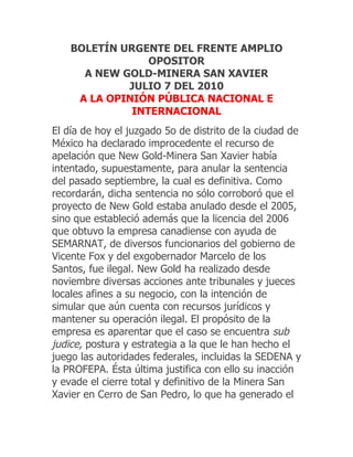 BOLETÍN URGENTE DEL FRENTE AMPLIO
                 OPOSITOR
      A NEW GOLD-MINERA SAN XAVIER
             JULIO 7 DEL 2010
     A LA OPINIÓN PÚBLICA NACIONAL E
              INTERNACIONAL
El día de hoy el juzgado 5o de distrito de la ciudad de
México ha declarado improcedente el recurso de
apelación que New Gold-Minera San Xavier había
intentado, supuestamente, para anular la sentencia
del pasado septiembre, la cual es definitiva. Como
recordarán, dicha sentencia no sólo corroboró que el
proyecto de New Gold estaba anulado desde el 2005,
sino que estableció además que la licencia del 2006
que obtuvo la empresa canadiense con ayuda de
SEMARNAT, de diversos funcionarios del gobierno de
Vicente Fox y del exgobernador Marcelo de los
Santos, fue ilegal. New Gold ha realizado desde
noviembre diversas acciones ante tribunales y jueces
locales afines a su negocio, con la intención de
simular que aún cuenta con recursos jurídicos y
mantener su operación ilegal. El propósito de la
empresa es aparentar que el caso se encuentra sub
judice, postura y estrategia a la que le han hecho el
juego las autoridades federales, incluidas la SEDENA y
la PROFEPA. Ésta última justifica con ello su inacción
y evade el cierre total y definitivo de la Minera San
Xavier en Cerro de San Pedro, lo que ha generado el
 