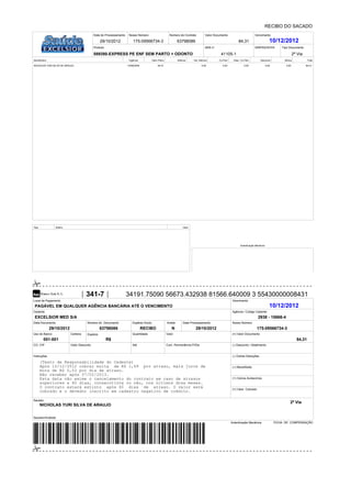 Data Documento
Cedente
Local de Pagamento Vencimento
Agência / Código Cedente
Nosso Número
(=) Valor Documento
(-) Desconto / Abatimento
(-) Outras Deduções
(+) Mora/Multa
Número do Documento Espécie Docto. Data Processamento
Uso do Banco Carteira Espécie Quantidade Valor
(+) Outros Acréscimos
(=) Valor Cobrado
Sacador/Avalista:
Sacado:
CO. CIP
Autenticação Mecânica
Aceite
Data do Processamento Nosso Número Número do Contrato Valor Documento Vencimento
Produto ANS n° SINPAS/SCPA Tipo Documento
Beneficiário Vigência Valor Plano Aditivos Val. Aditivos Co-Part. Desc. Co-Part. Desconto Bônus Total
Seq. Aditivo Valor
Autenticação Mecânica
Instruções
Valor Desconto Com. Permanência P/DiaAté
FICHA DE COMPENSAÇÃO
RECIBO DO SACADO
175-09566734-3
175-09566734-3 63798086 84,31 10/12/2012
589380-EXPRESS PE ENF SEM PARTO + ODONTO 41105-1
NICHOLAS YURI SILVA DE ARAUJO 10/06/2009 84,31 0,00 0,00 0,00 0,00 0,00 84,31
341-7 34191.75090 56673.432938 81566.640009 3 55430000008431
PAGÁVEL EM QUALQUER AGÊNCIA BANCÁRIA ATÉ O VENCIMENTO 10/12/2012
EXCELSIOR MED S/A 2938 - 15666-4
29/10/2012 63798086 RECIBO N
001-001 R$ 84,31
(Texto de Responsabilidade do Cedente)
Após 10/12/2012 cobrar multa de R$ 1,69 por atraso, mais juros de
mora de R$ 0,03 por dia de atraso.
Não receber após 07/02/2013.
Esta data não exime o cancelamento do contrato em caso de atrasos
superiores a 60 dias, consecutivos ou não, nos últimos doze meses.
O contrato estará extinto após 60 dias de atraso. O valor será
cobrado e o devedor inscrito em cadastro negativo de crédito.
NICHOLAS YURI SILVA DE ARAUJO
29/10/2012
29/10/2012
2ª Via
2ª Via
 