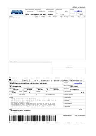 Data Documento
Cedente
Local de Pagamento Vencimento
Agência / Código Cedente
Nosso Número
(=) Valor Documento
(-) Desconto / Abatimento
(-) Outras Deduções
(+) Mora/Multa
Número do Documento Espécie Docto. Data Processamento
Uso do Banco Carteira Espécie Quantidade Valor
(+) Outros Acréscimos
(=) Valor Cobrado
Sacador/Avalista:
Sacado:
CO. CIP
Autenticação Mecânica
Aceite
Data do Processamento Nosso Número Número do Contrato Valor Documento Vencimento
Produto ANS n° SINPAS/SCPA Tipo Documento
Beneficiário Vigência Valor Plano Aditivos Val. Aditivos Co-Part. Desc. Co-Part. Desconto Bônus Total
Seq. Aditivo Valor
Autenticação Mecânica
Instruções
Valor Desconto Com. Permanência P/DiaAté
FICHA DE COMPENSAÇÃO
RECIBO DO SACADO
175-09566739-2
175-09566739-2 63798086 84,31 10/05/2013
589380-EXPRESS PE ENF SEM PARTO + ODONTO 41105-1
NICHOLAS YURI SILVA DE ARAUJO 10/06/2009 84,31 0,00 0,00 0,00 0,00 0,00 84,31
341-7 34191.75090 56673.922938 81566.640009 5 56940000008431
PAGÁVEL EM QUALQUER AGÊNCIA BANCÁRIA ATÉ O VENCIMENTO 10/05/2013
EXCELSIOR MED S/A 2938 - 15666-4
29/10/2012 63798086 RECIBO N
001-001 R$ 84,31
(Texto de Responsabilidade do Cedente)
Após 10/05/2013 cobrar multa de R$ 1,69 por atraso, mais juros de
mora de R$ 0,03 por dia de atraso.
Não receber após 08/07/2013.
Esta data não exime o cancelamento do contrato em caso de atrasos
superiores a 60 dias, consecutivos ou não, nos últimos doze meses.
O contrato estará extinto após 60 dias de atraso. O valor será
cobrado e o devedor inscrito em cadastro negativo de crédito.
NICHOLAS YURI SILVA DE ARAUJO
29/10/2012
29/10/2012
2ª Via
2ª Via
 