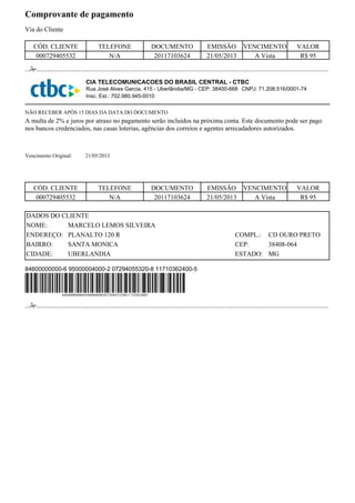 Comprovante de pagamento
Via do Cliente
CIA TELECOMUNICACOES DO BRASIL CENTRAL - CTBC
Rua José Alves Garcia, 415 - Uberlândia/MG - CEP: 38400-668
Insc. Est.: 702.980.945-0010
A multa de 2% e juros por atraso no pagamento serão incluídos na próxima conta. Este documento pode ser pago
nos bancos credenciados, nas casas loterias, agências dos correios e agentes arrecadadores autorizados.
21/05/2013
PLANALTO 120 R
SANTA MONICA
MARCELO LEMOS SILVEIRA
UBERLANDIA
CD OURO PRETO
38408-064
MG
84600000000-6 95000004000-2 07294055320-8 11710362400-5
Vencimento Original:
DADOS DO CLIENTE
NOME:
COMPL.:ENDEREÇO:
BAIRRO:
CIDADE:
CEP:
ESTADO:
000729405532 N/A 20117103624 21/05/2013 R$ 95
CÓD. CLIENTE TELEFONE DOCUMENTO EMISSÃO VENCIMENTO VALOR
A Vista
NÃO RECEBER APÓS 15 DIAS DA DATA DO DOCUMENTO
000729405532
DOCUMENTO
R$ 95
VENCIMENTO
A Vista
VALORCÓD. CLIENTE
N/A
TELEFONE
20117103624 21/05/2013
EMISSÃO
846000000006950000040002072940553208117103624005
CNPJ: 71.208.516/0001-74
 