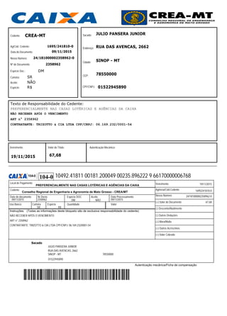 Cedente:
Ag/Cód. Cedente:
Data do Documento:
Nosso Número:
Nº do Documento:
Espécie Doc.:
Carteira:
Aceite:
Espécie:
Sacado:
Endereço:
Cidade:
CEP:
Vencimento: Valor do Título: Autenticação Mecânica:
CPF/CNPJ:
NÃO RECEBER APÓS O VENCIMENTO
ART n° 2358962
CONTRATANTE: TRIZOTTO & CIA LTDA CPF/CNPJ: 06.169.232/0001-54
PREFERENCIALMENTE NAS CASAS LOTÉRICAS E AGÊNCIAS DA CAIXA
1695/241810-0
24/181000002358962-0
09/11/2015
2358962
DM
SR
NÃO
R$
Texto de Responsabilidade do Cedente:
19/11/2015
JULIO PANSERA JUNIOR
RUA DAS AVENCAS, 2662
78550000
67,68
SINOP - MT
01522945890
CREA-MT
Autenticação mecânica/Ficha de compensação
Instruções: (Todas as informações deste bloqueto são de exclusiva responsabilidade do cedente)
Conselho Regional de Engenharia e Agronomia de Mato Grosso - CREA/MT
PREFERENCIALMENTE NAS CASAS LOTÉRICAS E AGÊNCIAS DA CAIXA
Data do documento Nr.Docto Espécie DOC Aceite Data Processamento
Uso Banco Espécie Quantidade Valor
(=) Valor do Documento
(-) Desconto/Abatimento
(-) Outras Deduções
(+) Mora/Multa
(+) Outros Acréscimos
(=) Valor Cobrado
Local de Pagamento
Agência/Cód.Cedente
Nosso Número
Vencimento
Carteira
Cedente
19/11/2015
09/11/2015 2358962 09/11/2015
24/181000002358962-0
67,68
JULIO PANSERA JUNIOR
RUA DAS AVENCAS, 2662
SINOP - MT 78550000
NÃO RECEBER APÓS O VENCIMENTO
ART n° 2358962
CONTRATANTE: TRIZOTTO & CIA LTDA CPF/CNPJ: 06.169.232/0001-54
1695/241810-0
01522945890
R$SR
DM NÃO
10492.41811 00181.200049 00235.896222 9 66170000006768104-0
Sacado
 