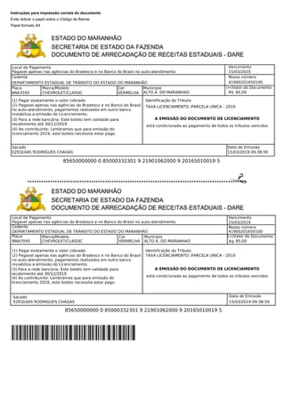 Instruções para impressão correta do documento
Evite dobrar o papel sobre o Código de Barras
Papel formato A4
Pagavel apenas nas agências do Bradesco e no Banco do Brasil no auto-atendimento
Vencimento
15/03/2019
Cedente
DEPARTAMENTO ESTADUAL DE TRÂNSITO DO ESTADO DO MARANHÃO
Nosso número
41900201650100
Placa
NNA3595
Marca/Modelo
CHEVROLET/CLASSIC
(=)Valor do Documento
85,00
Cor Municipio
VERMELHA ALTO A. DO MARANHAO
Identificação do Tributo
A EMISSÃO DO DOCUMENTO DE LICENCIAMENTO
está condicionada ao pagamento de todos os tributos vencidos
TAXA LICENCIAMENTO.:PARCELA UNICA - 2019
85650000000 0 85000332301 9 21901062000 9 20165010019 5
Sacado Data de Emissão
EZEQUIAS RODRIGUES CHAGAS 15/03/2019 09:38:59
Pagavel apenas nas agências do Bradesco e no Banco do Brasil no auto-atendimento
Vencimento
Cedente
15/03/2019
Nosso número
Local de Pagamento
DEPARTAMENTO ESTADUAL DE TRÂNSITO DO ESTADO DO MARANHÃO 41900201650100
Placa
NNA3595
Marca/Modelo Cor Municipio
CHEVROLET/CLASSIC VERMELHA ALTO A. DO MARANHAO
(=)Valor do Documento
85,00
Identificação do Tributo
TAXA LICENCIAMENTO.:PARCELA UNICA - 2019
A EMISSÃO DO DOCUMENTO DE LICENCIAMENTO
está condicionada ao pagamento de todos os tributos vencidos
Sacado Data de Emissão
EZEQUIAS RODRIGUES CHAGAS 15/03/2019 09:38:59
85650000000 0 85000332301 9 21901062000 9 20165010019 5
(1) Pagar exatamente o valor cobrado.
(2) Pagavel apenas nas agências do Bradesco e no Banco do Brasil
no auto-atendimento, pagamentos realizados em outro banco
inviabiliza a emissão do Licenciamento.
(3) Para a rede bancária: Este boleto tem validade para
recebimento até 30/12/2019
(4) Ao contribuinte: Lembramos que para emissão do
licenciamento 2019, este boleto necessita estar pago.
(1) Pagar exatamente o valor cobrado.
(2) Pagavel apenas nas agências do Bradesco e no Banco do Brasil
no auto-atendimento, pagamentos realizados em outro banco
inviabiliza a emissão do Licenciamento.
(3) Para a rede bancária: Este boleto tem validade para
recebimento até 30/12/2019
(4) Ao contribuinte: Lembramos que para emissão do
licenciamento 2019, este boleto necessita estar pago.
Local de Pagamento
R$
R$
 