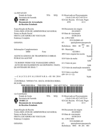 via SEFAZ-GO
Estado de Goiás
Secretaria da Fazenda
DARE 2.1
Documento de Arrecadação
de Receitas Estaduais
TPA SEQ. 01-Reservado ao Processamento
116-0-2-541-4217-03735-4
02-Cód. Receita
4391
03-Cond. Pagto
4111
Especificação da Receita
TAXA DOS ATOS DE ADMINISTRACAO GERAL
04-Documento de origem
201458825
Nome ou Razão Social
FROTA LOCADORA DE VEICULOS
05-Data de vencimento
05/08/2014
Endereço Completo
GOIANIA
06 - CPF/CNPJ
93312620001-03
07- apuraçãommaaaaparcela
Referência: 0041 08
201
4
001
Informações Complementares
DDD Fone
AGENCIA GOIANA DE TRASPORTES E OBRAS
PUBLICAS-AGETOP
TX RODOV PERM VEIC PASSAGEIRO APREE
AUTO DE RECOLHIMENTO AO DEPOSITO: 556452;
QUANTIDADE DE DIAS: 7
--- C A L C U L O V A L I D O P A R A -- 05 / 08 / 2014
---
CONTROLE: 74993831718 - DATA: 05/08/2014 HORA:
08:34 HS.
08 - Município
025300-1
409-Valor original da receita
70,00
810-Valor da multa
0,00
611-Valor do juro
0,00
312-Valor da atualização monetária
0,00
915-Valor a recolher
(09+10+11+12)
70,00
8586 0000 000-4 7000 0250 160-5 2541 4217 037-4 3553 8100 000-8
via Contribuinte
Estado de Goiás
Secretaria da Fazenda
DARE 2.1
Documento de Arrecadação
de Receitas Estaduais
TPA SEQ. 01-Reservado ao Processamento
116-0-2-541-4217-03735-4
02-Cód. Receita
4391
03-Cond. Pagto
4111
Especificação da Receita
TAXA DOS ATOS DE ADMINISTRACAO GERAL
04-Documento de origem
201458825
Nome ou Razão Social
FROTA LOCADORA DE VEICULOS
05-Data de vencimento
05/08/2014
Endereço Completo
GOIANIA
06 - CPF/CNPJ
93312620001-03
07- apuraçãommaaaaparcela
Referência: 0041 08 201 001
 