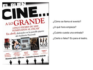 ¿Cómo se llama el evento? 
¿A qué hora empieza? 
¿Cuánto cuesta una entrada? 
¿Cierto o falso? Es para el teatro. 
 