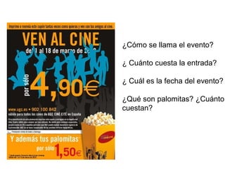 ¿Cómo se llama el evento? 
¿ Cuánto cuesta la entrada? 
¿ Cuál es la fecha del evento? 
¿Qué son palomitas? ¿Cuánto 
cuestan? 
 