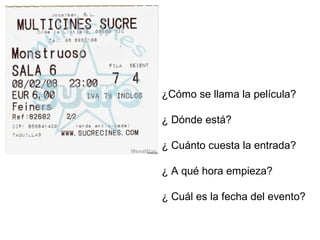 ¿Cómo se llama la película? 
¿ Dónde está? 
¿ Cuánto cuesta la entrada? 
¿ A qué hora empieza? 
¿ Cuál es la fecha del evento? 
 