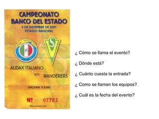 ¿ Cómo se llama el evento? 
¿ Dónde está? 
¿ Cuánto cuesta la entrada? 
¿ Como se llaman los equipos? 
¿ Cuál es la fecha del evento? 
 