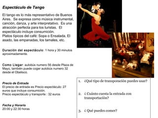 EEssppeeccttááccuulloo ddee TTaannggoo 
El tango es lo más representativo de Buenos 
Aires. Se expresa como música instrumental, 
canción, danza, y arte interpretativo. Es una 
atracción perfecta para los turistas. El 
espectáculo incluye consumición. 
Platos típicos del café: Sopa o Ensalada, El 
asado, las empanadas, los tamales, etc. 
Duración del espectáculo: 1 hora y 30 minutos 
aproximadamente. 
Como Llegar: autobús numero 56 desde Plaza de 
Mayo, también puede coger autobús numero 32 
desde el Obelisco. 
Precio de Entrada 
El precio de entrada es Precio espectáculo: 27 
euros que incluye consumición. 
Precio espectáculo y transporte : 32 euros 
Fecha y Horario 
20:00 y 22:30 horas 
1. ¿Qué tipo de transporación puedes usar? 
2. ¿ Cuánto cuesta la entrada con 
transportación? 
3. ¿ Qué puedes comer? 
