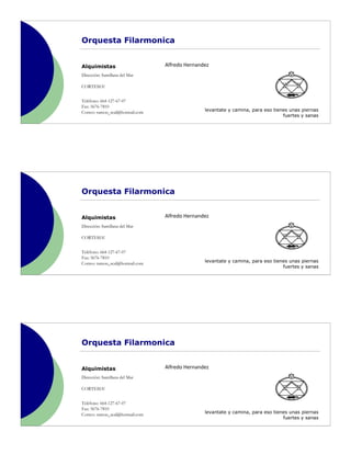 Orquesta Filarmonica


Alquimistas                      Alfredo Hernandez
Dirección: Santillana del Mar

CORTESIA!


Teléfono: 664-127-67-07
Fax: 5676-7810
Correo: ramon_seal@hotmail.com                  levantate y camina, para eso tienes unas piernas
                                                                                 fuertes y sanas




Orquesta Filarmonica


Alquimistas                      Alfredo Hernandez
Dirección: Santillana del Mar

CORTESIA!


Teléfono: 664-127-67-07
Fax: 5676-7810
Correo: ramon_seal@hotmail.com                  levantate y camina, para eso tienes unas piernas
                                                                                 fuertes y sanas




Orquesta Filarmonica


Alquimistas                      Alfredo Hernandez
Dirección: Santillana del Mar

CORTESIA!


Teléfono: 664-127-67-07
Fax: 5676-7810
Correo: ramon_seal@hotmail.com                  levantate y camina, para eso tienes unas piernas
                                                                                 fuertes y sanas
 