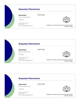 Orquesta Filarmonica


Alquimistas                      Nayeli Rangel
Dirección: Santillana del Mar

CORTESIA!


Teléfono: 664-127-67-07
Fax: 5676-7810
Correo: ramon_seal@hotmail.com                   levantate y camina, para eso tienes unas piernas
                                                                                  fuertes y sanas




Orquesta Filarmonica


Alquimistas                      Nayeli Rangel
Dirección: Santillana del Mar

CORTESIA!


Teléfono: 664-127-67-07
Fax: 5676-7810
Correo: ramon_seal@hotmail.com                   levantate y camina, para eso tienes unas piernas
                                                                                  fuertes y sanas




Orquesta Filarmonica


Alquimistas                      Nayeli Rangel
Dirección: Santillana del Mar

CORTESIA!


Teléfono: 664-127-67-07
Fax: 5676-7810
Correo: ramon_seal@hotmail.com                   levantate y camina, para eso tienes unas piernas
                                                                                  fuertes y sanas
 