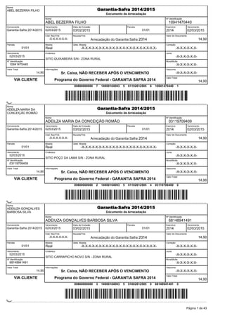 Nome
ABEL BEZERRA FILHO Garantia-Safra 2014/2015
Documento de Arrecadação
Nome
ABEL BEZERRA FILHO
Nº Identificação
10941470440
Convenente
Garantia-Safra 2014/2015
Vencimento
02/03/2015
Data de Emissão
03/02/2015
Parcela
01/01
Cód; Rec/Trib
-X-X-X-X-X-X-
Receita/Trib
Arrecadação do Garantia Safra 2014
Valor do Documento
14,90
Exercício
2014
Vencimento
02/03/2015
Parcela
01/01
Moeda
Real
Qtde. Moeda
-X-X-X-X-X-X-X-X-X-X-X-X-X-X-X-X-X-X-X-X-X-X-
Correção
-X-X-X-X-X-X-
Vencimento
02/03/2015
Nº Identificação
10941470440
Endereco
SITIO QUIXABEIRA S/N - ZONA RURAL
Juros
-X-X-X-X-X-X-
Mora/Multa
-X-X-X-X-X-X-
Valor Total
14,90
VIA CLIENTE
informações
Sr. Caixa, NÃO RECEBER APÓS O VENCIMENTO
Programa do Governo Federal - GARANTIA SAFRA 2014
Desconto
-X-X-X-X-X-X-
Valor Total
14,90
89880000000 7 14900104093 5 61192612505 6 10941470440 1
(çæ0001a0:XëËCJ<ÀÁ9Y_4X)
(çæ0001a0:XëËCJ<ÀÁ9Y_4X)
Nome
ADEILZA MARIA DA
CONCEIÇÃO ROMÃO
Garantia-Safra 2014/2015
Documento de Arrecadação
Nome
ADEILZA MARIA DA CONCEIÇÃO ROMÃO
Nº Identificação
03119709409
Convenente
Garantia-Safra 2014/2015
Vencimento
02/03/2015
Data de Emissão
03/02/2015
Parcela
01/01
Cód; Rec/Trib
-X-X-X-X-X-X-
Receita/Trib
Arrecadação do Garantia Safra 2014
Valor do Documento
14,90
Exercício
2014
Vencimento
02/03/2015
Parcela
01/01
Moeda
Real
Qtde. Moeda
-X-X-X-X-X-X-X-X-X-X-X-X-X-X-X-X-X-X-X-X-X-X-
Correção
-X-X-X-X-X-X-
Vencimento
02/03/2015
Nº Identificação
03119709409
Endereco
SITIO POÇO DA LAMA S/N - ZONA RURAL
Juros
-X-X-X-X-X-X-
Mora/Multa
-X-X-X-X-X-X-
Valor Total
14,90
VIA CLIENTE
informações
Sr. Caixa, NÃO RECEBER APÓS O VENCIMENTO
Programa do Governo Federal - GARANTIA SAFRA 2014
Desconto
-X-X-X-X-X-X-
Valor Total
14,90
89800000000 2 14900104093 5 61182612505 4 03119709409 0
(çÞ0001a0:XëËBJ<ÀÀOCÔì9)
(çÞ0001a0:XëËBJ<ÀÀOCÔì9)
Nome
ADEIUZA GONÇALVES
BARBOSA SILVA
Garantia-Safra 2014/2015
Documento de Arrecadação
Nome
ADEIUZA GONÇALVES BARBOSA SILVA
Nº Identificação
68148941491
Convenente
Garantia-Safra 2014/2015
Vencimento
02/03/2015
Data de Emissão
03/02/2015
Parcela
01/01
Cód; Rec/Trib
-X-X-X-X-X-X-
Receita/Trib
Arrecadação do Garantia Safra 2014
Valor do Documento
14,90
Exercício
2014
Vencimento
02/03/2015
Parcela
01/01
Moeda
Real
Qtde. Moeda
-X-X-X-X-X-X-X-X-X-X-X-X-X-X-X-X-X-X-X-X-X-X-
Correção
-X-X-X-X-X-X-
Vencimento
02/03/2015
Nº Identificação
68148941491
Endereco
SITIO CARRAPICHO NOVO S/N - ZONA RURAL
Juros
-X-X-X-X-X-X-
Mora/Multa
-X-X-X-X-X-X-
Valor Total
14,90
VIA CLIENTE
informações
Sr. Caixa, NÃO RECEBER APÓS O VENCIMENTO
Programa do Governo Federal - GARANTIA SAFRA 2014
Desconto
-X-X-X-X-X-X-
Valor Total
14,90
89860000000 3 14900104093 5 61602612505 0 68148941491 0
(çä0001a0:XëËÊJ<ÀÆß`ì>é)
(çä0001a0:XëËÊJ<ÀÆß`ì>é)
Página 1 de 43
 