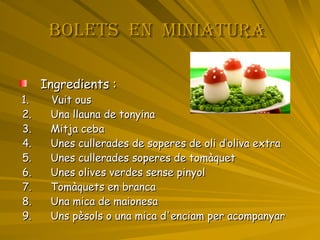 BOLETS  EN  MINIATURA   Ingredients : 1.  Vuit ous 2.  Una llauna de tonyina 3.  Mitja ceba 4.  Unes cullerades de soperes de oli d’oliva extra 5.  Unes cullerades soperes de tomàquet  6.  Unes olives verdes sense pinyol 7.  Tomàquets en branca 8.  Una mica de maionesa 9.   Uns pèsols o una mica d'enciam per acompanyar  