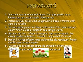 PREPARACIÓ 1. Coure els ous en abundant aigua, fins que quedin durs. Passar-los per aigua freda i retirar-los. 2.  Peleu els ous. Tallar amb un ganivet la base, i treure amb cura els rovells. 3.  En una paella posar les dues cullerades d'oli i quan estigui calent tirar la ceba i esperar que estigui cuita. 4.  Retirar del foc i afegir la tonyina, ben escorreguda, les olives verdes tallades a trossets i mig rovell d'ou cuit. 5 . Donar-li voltes afegint unes cullerades de tomàquet fregit casolà -que estigui espès-. 6.  Deixar que es refredi abans de procedir al farciment. Posar en un plat amb la base assentada en ell.  