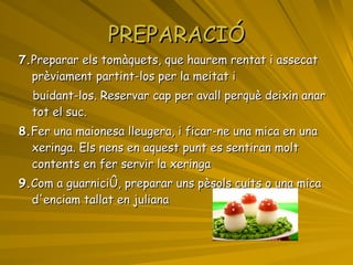 PREPARACIÓ 7. Preparar els tomàquets, que haurem rentat i assecat prèviament partint-los per la meitat i  buidant-los. Reservar cap per avall perquè deixin anar tot el suc.  8. Fer una maionesa lleugera, i ficar-ne una mica en una xeringa. Els nens en aquest punt es sentiran molt contents en fer servir la xeringa  9. Com a guarnició, preparar uns pèsols cuits o una mica d'enciam tallat en juliana 