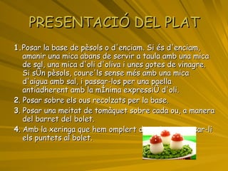 PRESENTACIÓ DEL PLAT 1. Posar la base de pèsols o d'enciam. Si és d'enciam,  amanir una mica abans de servir a taula amb una mica de sal, una mica d'oli d'oliva i unes gotes de vinagre. Si són pèsols, coure'ls sense més amb una mica d'aigua amb sal, i passar-los per una paella antiadherent amb la mínima expressió d'oli. 2 . Posar sobre els ous recolzats per la base. 3 . Posar una meitat de tomàquet sobre cada ou, a manera del barret del bolet. 4 . Amb la xeringa que hem omplert de maionesa, posar-li els puntets al bolet. 
