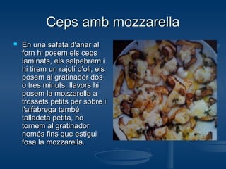 Ceps amb mozzarella


En una safata d'anar al
forn hi posem els ceps
laminats, els salpebrem i
hi tirem un rajolí d'oli, els
posem al gratinador dos
o tres minuts, llavors hi
posem la mozzarella a
trossets petits per sobre i
l'alfàbrega també
talladeta petita, ho
tornem al gratinador
només fins que estigui
fosa la mozzarella.

 