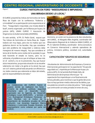 CENTRO REGIONAL UNIVERSITARIO DE OCCIDENTE
CUROC PARTICIPA EN FORO “INSEGURIDAD E IMPUNIDAD,
UNA MIRADA DESDE LO LOCAL”
El CUROC presentó los índices de homicidios de Santa
Rosa de Copán con la conferencia “Violencia y
criminalidad” en su participación como exponente en el
Foro “Inseguridad e impunidad, una mirada desde lo
local”, evento organizado por la Alianza por la paz y la
justicia (APJ), UNAH CUROC Y Asociación de
Organismos no Gubernamentales (ASONOG).
En este sentido, el Ph. D. Pedro Quiel, expuso que
“los índices de homicidios en Santa Rosa de Copán
todavía son muy bajos, pero eso no implica que nos
podamos dormir en los laureles. Hay que considerar
que este problema de inseguridad y violencia debe
manejarse de manera integral, hay que considerar el
tema de la familia como núcleo de la sociedad; lo que
está haciendo el estado es bueno, pero no es
suficiente; el problema es que el enfoque se basa más
en el control y no en la prevención, hay que buscar
otros mecanismos, ya que esta situación no se resuelve
solamente con meter a la gente en la cárcel, hay que
ver si el sistema judicial está actuando con eficiencia o
no; todos creemos que solamente es labor del estado,
pero la responsabilidad es de todos.”
Asimismo, se contó con la presencia de diez estudiantes
del CUROC, el Abogado Allan Argeñal, coordinador del
Observatorio Regional de la Violencia UNAH CUROC; el
Ph. D. Salomón Orellana, coordinador de la Licenciatura
en Comercio Internacional y además operadores de
justicia, ministerio público, sociedad civil, autoridades
locales.
CAPACITACIÓN “GRUPOS DE SEGURIDAD
101”
Estudiantes de Administración de Empresas y Comercio
Internacional, participaron en la capacitación “Grupos de
seguridad 101”, impartida por la Alianza por la paz y la
justicia (APJ). En tal sentido Rubí Eidaly Solíz, de
Administración de Empresas informó que “ la
capacitación fue impartida por un ex fiscal acerca de
temas judiciales, para incentivar a que la gente denuncie.
Que no hay que tener miedo a denunciar los delitos, que
nos podemos convertir en entes de justicia. “ Solíz agregó
que continuarán con estas jornadas en enero de 2015.
Las instalaciones del CUROC fueron el
espacio donde se realizaron los foros “
Fomento de políticas públicas, seguridad
alimentaria para el desarrollo local”,
organizado por la Agencia de Desarrollo
Estratégico Local (ADELSAR), y también el
“Foro Subregional Entrelazos Honduras” de
Visión Mundial, con el motivo de la
presentación de resultados anuales de dicha
institución. Las docentes Ingeniero Marcia
Valladares y Licenciada Suyapa Alvarado, se
desempeñaron como enlaces por parte del
CUROC.
Si desea publicar información en este boletín, comuníquese con la Lic. Linda María Cortés, en la unidad de Comunicaciones y Editorial
DVUS-CUROC o escriba al correo linda.cortes@unah.edu.hn
Página 3
 
