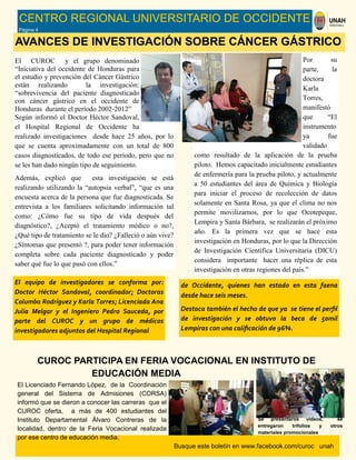 Busque este boletín en www.facebook.com/curoc unah
CENTRO REGIONAL UNIVERSITARIO DE OCCIDENTE
Página 4
AVANCES DE INVESTIGACIÓN SOBRE CÁNCER GÁSTRICO
El CUROC y el grupo denominado
“Iniciativa del occidente de Honduras para
el estudio y prevención del Cáncer Gástrico
están realizando la investigación:
“sobrevivencia del paciente diagnosticado
con cáncer gástrico en el occidente de
Honduras durante el periodo 2002-2012”
Según informó el Doctor Héctor Sandoval,
el Hospital Regional de Occidente ha
realizado investigaciones desde hace 25 años, por lo
que se cuenta aproximadamente con un total de 800
casos diagnosticados, de todo ese período, pero que no
se les han dado ningún tipo de seguimiento.
Además, explicó que esta investigación se está
realizando utilizando la “autopsia verbal”, “que es una
encuesta acerca de la persona que fue diagnosticada. Se
entrevista a los familiares solicitando información tal
como: ¿Cómo fue su tipo de vida después del
diagnóstico?, ¿Aceptó el tratamiento médico o no?,
¿Qué tipo de tratamiento se le dio? ¿Falleció o aún vive?
¿Síntomas que presentó ?, para poder tener información
completa sobre cada paciente diagnosticado y poder
saber qué fue lo que pasó con ellos.”
Por su
parte, la
doctora
Karla
Torres,
manifestó
que “El
instrumento
ya fue
validado
como resultado de la aplicación de la prueba
piloto. Hemos capacitado inicialmente estudiantes
de enfermería para la prueba piloto, y actualmente
a 50 estudiantes del área de Química y Biología
para iniciar el proceso de recolección de datos
solamente en Santa Rosa, ya que el clima no nos
permite movilizarnos, por lo que Ocotepeque,
Lempira y Santa Bárbara, se realizarán el próximo
año. Es la primera vez que se hace esta
investigación en Honduras, por lo que la Dirección
de Investigación Científica Universitaria (DICU)
considera importante hacer una réplica de esta
investigación en otras regiones del país.”
El equipo de investigadores se conforma por:
Doctor Héctor Sandoval, coordinador; Doctoras
Columba Rodríguez y Karla Torres; Licenciada Ana
Julia Melgar y el Ingeniero Pedro Sauceda, por
parte del CUROC y un grupo de médicos
investigadores adjuntos del Hospital Regional
CUROC PARTICIPA EN FERIA VOCACIONAL EN INSTITUTO DE
EDUCACIÓN MEDIA
El Licenciado Fernando López, de la Coordinación
general del Sistema de Admisiones (CORSA)
informó que se dieron a conocer las carreras que el
CUROC oferta, a más de 400 estudiantes del
Instituto Departamental Álvaro Contreras de la
localidad, dentro de la Feria Vocacional realizada
por ese centro de educación media.
Se presentaros videos, se
entregaron trifolios y otros
materiales promocionales
de Occidente, quienes han estado en esta faena
desde hace seis meses.
Destaca también el hecho de que ya se tiene el perfil
de investigación y se obtuvo la beca de 50mil
Lempiras con una calificación de 96%.
 