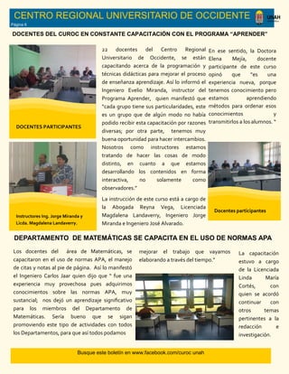 Busque este boletín en www.facebook.com/curoc unah
CENTRO REGIONAL UNIVERSITARIO DE OCCIDENTE
Página 6
Los docentes del área de Matemáticas, se
capacitaron en el uso de normas APA, el manejo
de citas y notas al pie de página. Así lo manifestó
el Ingeniero Carlos Jaar quien dijo que “ fue una
experiencia muy provechosa pues adquirimos
conocimientos sobre las normas APA, muy
sustancial; nos dejó un aprendizaje significativo
para los miembros del Departamento de
Matemáticas. Sería bueno que se sigan
promoviendo este tipo de actividades con todos
los Departamentos, para que así todos podamos
22 docentes del Centro Regional
Universitario de Occidente, se están
capacitando acerca de la programación y
técnicas didácticas para mejorar el proceso
de enseñanza aprendizaje. Así lo informó el
Ingeniero Evelio Miranda, instructor del
Programa Aprender, quien manifestó que
“cada grupo tiene sus particularidades, este
es un grupo que de algún modo no había
podido recibir esta capacitación por razones
diversas; por otra parte, tenemos muy
buena oportunidad para hacer intercambios.
Nosotros como instructores estamos
tratando de hacer las cosas de modo
distinto, en cuanto a que estamos
desarrollando los contenidos en forma
interactiva, no solamente como
observadores.”
La instrucción de este curso está a cargo de
la Abogada Reyna Vega, Licenciada
Magdalena Landaverry, Ingeniero Jorge
Miranda e Ingeniero José Alvarado.
DOCENTES DEL CUROC EN CONSTANTE CAPACITACIÓN CON EL PROGRAMA “APRENDER”
En ese sentido, la Doctora
Elena Mejía, docente
participante de este curso
opinó que ”es una
experiencia nueva, porque
tenemos conocimiento pero
estamos aprendiendo
métodos para ordenar esos
conocimientos y
transmitirlos a los alumnos. “
DOCENTES PARTICIPANTES
Instructores Ing. Jorge Miranda y
Licda. Magdalena Landaverry.
Docentes participantes
DEPARTAMENTO DE MATEMÁTICAS SE CAPACITA EN EL USO DE NORMAS APA
mejorar el trabajo que vayamos
elaborando a través del tiempo.”
La capacitación
estuvo a cargo
de la Licenciada
Linda María
Cortés, con
quien se acordó
continuar con
otros temas
pertinentes a la
redacción e
investigación.
 